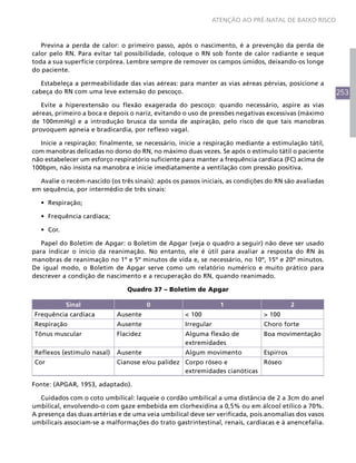 253
ATENÇÃO AO PRÉ-NATAL DE BAIXO RISCO
Previna a perda de calor: o primeiro passo, após o nascimento, é a prevenção da perda de
calor pelo RN. Para evitar tal possibilidade, coloque o RN sob fonte de calor radiante e seque
toda a sua superfície corpórea. Lembre sempre de remover os campos úmidos, deixando-os longe
do paciente.
Estabeleça a permeabilidade das vias aéreas: para manter as vias aéreas pérvias, posicione a
cabeça do RN com uma leve extensão do pescoço.
Evite a hiperextensão ou flexão exagerada do pescoço: quando necessário, aspire as vias
aéreas, primeiro a boca e depois o nariz, evitando o uso de pressões negativas excessivas (máximo
de 100mmHg) e a introdução brusca da sonda de aspiração, pelo risco de que tais manobras
provoquem apneia e bradicardia, por reflexo vagal.
Inicie a respiração: finalmente, se necessário, inicie a respiração mediante a estimulação tátil,
com manobras delicadas no dorso do RN, no máximo duas vezes. Se após o estímulo tátil o paciente
não estabelecer um esforço respiratório suficiente para manter a frequência cardíaca (FC) acima de
100bpm, não insista na manobra e inicie imediatamente a ventilação com pressão positiva.
Avalie o recém-nascido (os três sinais): após os passos iniciais, as condições do RN são avaliadas
em sequência, por intermédio de três sinais:
•	 Respiração;
•	 Frequência cardíaca;
•	 Cor.
Papel do Boletim de Apgar: o Boletim de Apgar (veja o quadro a seguir) não deve ser usado
para indicar o início da reanimação. No entanto, ele é útil para avaliar a resposta do RN às
manobras de reanimação no 1º e 5º minutos de vida e, se necessário, no 10º, 15º e 20º minutos.
De igual modo, o Boletim de Apgar serve como um relatório numérico e muito prático para
descrever a condição de nascimento e a recuperação do RN, quando reanimado.
Quadro 37 – Boletim de Apgar
Sinal 0 1 2
Frequência cardíaca Ausente < 100 > 100
Respiração Ausente Irregular Choro forte
Tônus muscular Flacidez Alguma flexão de
extremidades
Boa movimentação
Reflexos (estímulo nasal) Ausente Algum movimento Espirros
Cor Cianose e/ou palidez Corpo róseo e
extremidades cianóticas
Róseo
Fonte: (APGAR, 1953, adaptado).
Cuidados com o coto umbilical: laqueie o cordão umbilical a uma distância de 2 a 3cm do anel
umbilical, envolvendo-o com gaze embebida em clorhexidina a 0,5% ou em álcool etílico a 70%.
A presença das duas artérias e de uma veia umbilical deve ser verificada, pois anomalias dos vasos
umbilicais associam-se a malformações do trato gastrintestinal, renais, cardíacas e à anencefalia.
 