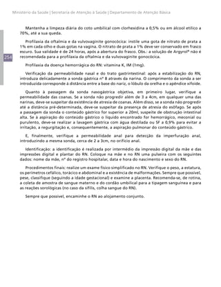 254
Ministério da Saúde | Secretaria de Atenção à Saúde | Departamento de Atenção Básica
Mantenha a limpeza diária do coto umbilical com clorhexidina a 0,5% ou em álcool etílico a
70%, até a sua queda.
Profilaxia da oftalmia e da vulvovaginite gonocócica: instile uma gota de nitrato de prata a
1% em cada olho e duas gotas na vagina. O nitrato de prata a 1% deve ser conservado em frasco
escuro. Sua validade é de 24 horas, após a abertura do frasco. Obs.: a solução de Argyrol®
não é
recomendada para a profilaxia da oftalmia e da vulvovaginite gonocócica.
Profilaxia da doença hemorrágica do RN: vitamina K, IM (1mg).
Verificação da permeabilidade nasal e do trato gastrintestinal: após a estabilização do RN,
introduza delicadamente a sonda gástrica nº 8 através da narina. O comprimento da sonda a ser
introduzida corresponde à distância entre a base do nariz, o lóbulo da orelha e o apêndice xifoide.
Quanto à passagem da sonda nasogástrica objetiva, em primeiro lugar, verifique a
permeabilidade das coanas. Se a sonda não progredir além de 3 a 4cm, em qualquer uma das
narinas, deve-se suspeitar da existência de atresia de coanas. Além disso, se a sonda não progredir
até a distância pré-determinada, deve-se suspeitar da presença de atresia do esôfago. Se após
a passagem da sonda o conteúdo gástrico for superior a 20ml, suspeite de obstrução intestinal
alta. Se à aspiração do conteúdo gástrico o líquido encontrado for hemorrágico, meconial ou
purulento, deve-se realizar a lavagem gástrica com água destilada ou SF a 0,9% para evitar a
irritação, a regurgitação e, consequentemente, a aspiração pulmonar do conteúdo gástrico.
E, finalmente, verifique a permeabilidade anal para detecção da imperfuração anal,
introduzindo a mesma sonda, cerca de 2 a 3cm, no orifício anal.
Identificação: a identificação é realizada por intermédio da impressão digital da mãe e das
impressões digital e plantar do RN. Coloque na mãe e no RN uma pulseira com os seguintes
dados: nome da mãe, nº do registro hospitalar, data e hora do nascimento e sexo do RN.
Procedimentos finais: realize um exame físico simplificado no RN. Verifique o peso, a estatura,
os perímetros cefálico, torácico e abdominal e a existência de malformações. Sempre que possível,
pese, classifique (seguindo a idade gestacional) e examine a placenta. Recomenda-se, de rotina,
a coleta de amostra de sangue materno e do cordão umbilical para a tipagem sanguínea e para
as reações sorológicas (no caso da sífilis, colha sangue do RN).
Sempre que possível, encaminhe o RN ao alojamento conjunto.
 