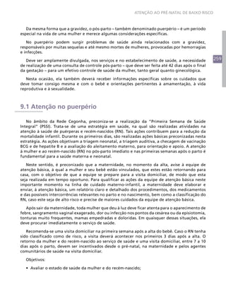 259
ATENÇÃO AO PRÉ-NATAL DE BAIXO RISCO
Da mesma forma que a gravidez, o pós-parto – também denominado puerpério – é um período
especial na vida de uma mulher e merece algumas considerações específicas.
No puerpério podem surgir problemas de saúde ainda relacionados com a gravidez,
responsáveis por muitas sequelas e até mesmo mortes de mulheres, provocadas por hemorragias
e infecções.
Deve ser amplamente divulgada, nos serviços e no estabelecimento de saúde, a necessidade
de realização de uma consulta de controle pós-parto – que deve ser feita até 42 dias após o final
da gestação – para um efetivo controle de saúde da mulher, tanto geral quanto ginecológica.
Nesta ocasião, ela também deverá receber informações específicas sobre os cuidados que
deve tomar consigo mesma e com o bebê e orientações pertinentes à amamentação, à vida
reprodutiva e à sexualidade.
9.1 Atenção no puerpério
No âmbito da Rede Cegonha, preconiza-se a realização da “Primeira Semana de Saúde
Integral” (PSSI). Trata-se de uma estratégia em saúde, na qual são realizadas atividades na
atenção à saúde de puérperas e recém-nascidos (RN). Tais ações contribuem para a redução da
mortalidade infantil. Durante os primeiros dias, são realizadas ações básicas preconizadas nesta
estratégia. As ações objetivam a triagem neonatal, a triagem auditiva, a checagem de vacinação
BCG e de hepatite B e a avaliação do aleitamento materno, para orientação e apoio. A atenção
à mulher e ao recém-nascido (RN) no pós-parto imediato e nas primeiras semanas após o parto é
fundamental para a saúde materna e neonatal.
Neste sentido, é preconizado que a maternidade, no momento da alta, avise à equipe de
atenção básica, à qual a mulher e seu bebê estão vinculados, que estes estão retornando para
casa, com o objetivo de que a equipe se prepare para a visita domiciliar, de modo que esta
seja realizada em tempo oportuno. Para qualificar as ações da equipe de atenção básica neste
importante momento na linha de cuidado materno-infantil, a maternidade deve elaborar e
enviar, à atenção básica, um relatório claro e detalhado dos procedimentos, dos medicamentos
e das possíveis intercorrências relevantes no parto e no nascimento, bem como a classificação do
RN, caso este seja de alto risco e precise de maiores cuidados da equipe de atenção básica.
Após sair da maternidade, toda mulher que deu à luz deve ficar atenta para o aparecimento de
febre, sangramento vaginal exagerado, dor ou infecção nos pontos da cesárea ou da episiotomia,
tonturas muito frequentes, mamas empedradas e doloridas. Em quaisquer dessas situações, ela
deve procurar imediatamente o serviço de saúde.
Recomenda-se uma visita domiciliar na primeira semana após a alta do bebê. Caso o RN tenha
sido classificado como de risco, a visita deverá acontecer nos primeiros 3 dias após a alta. O
retorno da mulher e do recém-nascido ao serviço de saúde e uma visita domiciliar, entre 7 a 10
dias após o parto, devem ser incentivados desde o pré-natal, na maternidade e pelos agentes
comunitários de saúde na visita domiciliar.
Objetivos:
•	 Avaliar o estado de saúde da mulher e do recém-nascido;
 