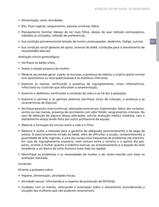 261
ATENÇÃO AO PRÉ-NATAL DE BAIXO RISCO
•	 Alimentação, sono, atividades;
•	 Dor, fluxo vaginal, sangramento, queixas urinárias, febre;
•	 Planejamento familiar (desejo de ter mais filhos, desejo de usar método contraceptivo,
métodos já utilizados, método de preferência);
•	 Sua condição psicoemocional (estado de humor, preocupações, desânimo, fadiga, outros);
•	 Sua condição social (pessoas de apoio, enxoval do bebê, condições para o atendimento de
necessidades básicas).
Avaliação clínico-ginecológica:
•	 Verifique os dados vitais;
•	 Avalie o estado psíquico da mulher;
•	 Observe seu estado geral: a pele, as mucosas, a presença de edema, a cicatriz (parto normal
com episiotomia ou laceração/cesárea) e os membros inferiores;
•	 Examine as mamas, verificando a presença de ingurgitamento, sinais inflamatórios,
infecciosos ou cicatrizes que dificultem a amamentação;
•	 Examine o abdômen, verificando a condição do útero e se há dor à palpação;
•	 Examine o períneo e os genitais externos (verifique sinais de infecção, a presença e as
características de lóquios);
•	 Verifique possíveis intercorrências: alterações emocionais, hipertensão, febre, dor no baixo-
ventre ou nas mamas, presença de corrimento com odor fétido, sangramentos intensos. No
caso de detecção de alguma dessas alterações, solicite avaliação médica imediata, caso o
atendimento esteja sendo feito por outro profissional da equipe;
•	 Observe a formação do vínculo entre a mãe e o filho;
•	 Observe e avalie a mamada para a garantia do adequado posicionamento e da pega da
aréola. O posicionamento errado do bebê, além de dificultar a sucção, comprometendo a
quantidade de leite ingerido, é uma das causas mais frequentes de problemas nos mamilos.
Em caso de ingurgitamento mamário, mais comum entre o terceiro e o quinto dia pós-
parto, oriente a mulher quanto à ordenha manual, ao armazenamento e à doação do leite
excedente a um Banco de Leite Humano (caso haja na região);
•	 Identifique os problemas e as necessidades da mulher e do recém-nascido com base na
avaliação realizada.
Condutas:
Oriente a puérpera sobre:
•	 Higiene, alimentação, atividades físicas;
•	 Atividade sexual, informando-a a respeito de prevenção de DST/Aids;
•	 Cuidados com as mamas, reforçando a orientação sobre o aleitamento (considerando a
situação das mulheres que não puderem amamentar);
 