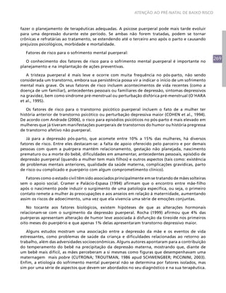 269
ATENÇÃO AO PRÉ-NATAL DE BAIXO RISCO
fazer o planejamento de terapêuticas adequadas. A psicose puerperal pode mais tarde evoluir
para uma depressão durante este período. Se ambas não forem tratadas, podem se tornar
crônicas e refratárias ao tratamento, se estendendo até o terceiro ano após o parto e causando
prejuízos psicológicos, morbidade e mortalidade.
Fatores de risco para o sofrimento mental puerperal:
O conhecimento dos fatores de risco para o sofrimento mental puerperal é importante no
planejamento e na implantação de ações preventivas.
A tristeza puerperal é mais leve e ocorre com muita frequência no pós-parto, não sendo
considerada um transtorno, embora sua persistência possa vir a indicar o início de um sofrimento
mental mais grave. Os seus fatores de risco incluem acontecimentos de vida recentes (como a
doença de um familiar), antecedentes pessoais ou familiares de depressão, sintomas depressivos
na gravidez, bem como síndrome pré-menstrual ou perturbação disfórica pré-menstrual (O´HARA
et al., 1995).
Os fatores de risco para o transtorno psicótico puerperal incluem o fato de a mulher ter
história anterior de transtorno psicótico ou perturbação depressiva maior (COHEN et al., 1994).
De acordo com Andrade (2006), o risco para episódios psicóticos no pós-parto é mais elevado em
mulheres que já tiveram manifestações puerperais de transtornos do humor ou história pregressa
de transtorno afetivo não puerperal.
Já para a depressão pós-parto, que acomete entre 10% a 15% das mulheres, há diversos
fatores de risco. Entre eles destacam-se: a falta de apoio oferecido pelo parceiro e por demais
pessoas com quem a puérpera mantém relacionamento, gestação não planejada, nascimento
prematuro ou a morte do bebê, dificuldades em amamentar, antecedentes pessoais, episódio de
depressão puerperal (quando a mulher tem mais filhos) e outros aspectos (tais como: existência
de problemas mentais anteriores, qualidade da saúde materna, complicações gravídicas, parto
de risco ou complicado e puerpério com algum comprometimento clínico).
Fatores como o estado civil têm sido associados principalmente em se tratando de mães solteiras
sem o apoio social. Cramer e Palácio-Espasa (1994) afirmam que o encontro entre mãe-filho
após o nascimento pode induzir o surgimento de uma patologia específica, ou seja, o primeiro
contato remete a mulher às preocupações e aos anseios em relação à maternidade, aumentando
assim os riscos de adoecimento, uma vez que ela vivencia uma série de emoções conjuntas.
No tocante aos fatores biológicos, existem hipóteses de que as alterações hormonais
relacionam-se com o surgimento da depressão puerperal. Rocha (1999) afirmou que 4% das
puérperas apresentam alteração de humor leve associada à disfunção da tireoide nos primeiros
oito meses do puerpério e que apenas 1% delas apresentaram transtorno depressivo maior.
Alguns estudos mostram uma associação entre a depressão da mãe e os eventos de vida
estressantes, como problemas de saúde da criança e dificuldades relacionadas ao retorno ao
trabalho, além das adversidades socioeconômicas. Alguns autores apontaram para a contribuição
do temperamento do bebê na precipitação da depressão materna, mostrando que, diante de
um bebê mais difícil, as mães perceberam a si mesmas como figuras que desempenhavam uma
maternagem mais pobre (CUTRONA; TROUTMAN, 1986 apud SCHWENGBER; PICCININI, 2003).
Enfim, a etiologia do sofrimento mental puerperal não se determina por fatores isolados, mas
sim por uma série de aspectos que devem ser abordados no seu diagnóstico e na sua terapêutica.
 