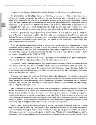 270
Ministério da Saúde | Secretaria de Atenção à Saúde | Departamento de Atenção Básica
O papel do profissional da Atenção Primária à Saúde no sofrimento mental puerperal:
Os profissionais da Estratégia Saúde da Família, conhecendo os fatores de risco para o
sofrimento mental puerperal, as mulheres de seu território que realizaram o pré-natal e
oferecendo a consulta de puerpério na primeira semana após o nascimento do bebê, podem
atuar de forma preventiva e acompanhar as puérperas que desenvolvem transtornos mentais
puerperais. O diagnóstico de sofrimento mental na puérpera representa a possibilidade da
realização de intervenções multidisciplinares tão logo os sintomas sejam detectados. Neste
sentido, os profissionais precisam estar atentos para a importância de intervenções precoces.
A atuação preventiva no puerpério deve proporcionar à mãe o apoio de que ela necessita
para enfrentar os eventuais episódios de depressão ou outras formas de sofrimento psíquico.
De igual forma, o atendimento precoce à mãe representa a possibilidade de prevenção contra o
estabelecimento de uma interação patológica com o bebê, o que pode trazer repercussões para
o seu desenvolvimento posterior.
Entre as medidas preventivas contra o sofrimento mental puerperal destacam-se o apoio
emocional e físico durante a gravidez, o parto e o puerpério; o apoio da família, dos amigos e
do companheiro; a discussão com o companheiro a respeito da importância de que a mulher se
sinta amada e segura; e o encaminhamento da mãe com risco elevado de depressão pós-parto
aos serviços de saúde mental (ROCHA, 1999).
Ao se identificar o sofrimento mental na puérpera, é importante que o profissional preste
uma atenção diferenciada, buscando auxiliar na melhoria das situações.
Quando se trata de tristeza puerperal, torna-se fundamental observar se os sintomas diminuem
após os dez primeiros dias do nascimento do bebê e inserir e fortalecer o papel da família e da
rede afetiva no apoio à puérpera. Consultas e visitas domiciliares da equipe de saúde da família,
neste primeiro período após o parto, auxiliam no acompanhamento da evolução dos sintomas e
no suporte à mulher e à família.
A atuação da equipe de saúde da família na depressão pós-parto e no transtorno psicótico
puerperal deve ser voltada para abreviar o sofrimento materno e minimizar o impacto familiar. O
apoio da família e de outras pessoas importantes para a mulher é fundamental para o amparo à
puérpera e no cuidado com a criança. A sua terapêutica baseia-se, geralmente, na farmacologia
e no acompanhamento de saúde.
Ressalta-se que o uso de psicofármacos no puerpério apresenta determinadas contraindicações,
devido ao aleitamento materno, que pode ser comprometido com a excreção e a concentração
desses medicamentos no leite. À mulher que vivencia um transtorno mental puerperal é
fundamental atentar e auxiliar no contato entre mãe-filho. A amamentação é um momento
essencial para que se estabeleça o vínculo entre mãe-bebê, além de situar a puérpera no cenário
maternal. Rocha (1999) afirma que os efeitos dos medicamentos no organismo do bebê variam
segundo o tipo de droga, a farmacocinética e a sensibilidade individual.
Nestes casos, torna-se fundamental que as equipes de saúde da família solicitem o apoio
matricial dos profissionais de saúde mental, por intermédio do Nasf ou de outras equipes de
saúde mental do município. Alguns casos considerados mais graves, que precisem de um cuidado
intensivo, devem ser encaminhados para os Centros de Atenção Psicossocial (Caps) ou outros
serviços de referência em saúde mental do município ou da região. Os casos que apresentem riscos
 