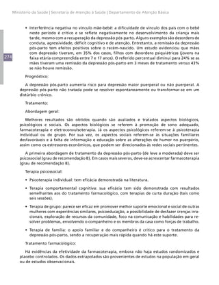 274
Ministério da Saúde | Secretaria de Atenção à Saúde | Departamento de Atenção Básica
•	 Interferência negativa no vínculo mãe-bebê: a dificuldade de vínculo dos pais com o bebê
neste período é crítico e se reflete negativamente no desenvolvimento da criança mais
tarde, mesmo com a recuperação da depressão pós-parto. Alguns exemplos são desordens de
conduta, agressividade, déficit cognitivo e de atenção. Entretanto, a remissão da depressão
pós-parto tem efeitos positivos sobre o recém-nascido. Um estudo evidenciou que mães
com depressão tiveram, em 35% dos casos, filhos com desordens psiquiátricas (jovens na
faixa etária compreendida entre 7 e 17 anos). O referido percentual diminui para 24% se as
mães tiveram uma remissão da depressão pós-parto em 3 meses de tratamento versus 43%
se não houve remissão.
Prognóstico:
A depressão pós-parto aumenta risco para depressão maior puerperal ou não puerperal. A
depressão pós-parto não tratada pode se resolver espontaneamente ou transformar-se em um
distúrbio crônico.
Tratamento:
Abordagem geral:
Melhores resultados são obtidos quando são avaliados e tratados aspectos biológicos,
psicológicos e sociais. Os aspectos biológicos se referem à promoção de sono adequado,
farmacoterapia e eletroconvulsoterapia. Já os aspectos psicológicos referem-se à psicoterapia
individual ou de grupo. Por sua vez, os aspectos sociais referem-se às situações familiares
desfavoráveis e à falta de informação e educação sobre as alterações de humor no puerpério,
assim como os estressores econômicos, que podem ser direcionados às redes sociais pertinentes.
A primeira abordagem de tratamento da depressão pós-parto (de leve a moderada) deve ser
psicossocial (grau de recomendação B). Em casos mais severos, deve-se acrescentar farmacoterapia
(grau de recomendação B).
Terapia psicossocial:
•	 Psicoterapia individual: tem eficácia demonstrada na literatura.
•	 Terapia comportamental cognitiva: sua eficácia tem sido demonstrada com resultados
semelhantes aos do tratamento farmacológico, com terapias de curta duração (tais como
seis sessões).
•	 Terapia de grupo: parece ser eficaz em promover melhor suporte emocional e social de outras
mulheres com experiências similares, psicoeducação, a possibilidade de desfazer crenças irra-
cionais, exploração de recursos da comunidade, foco na comunicação e habilidades para re-
solver problemas, envolvendo o companheiro e os membros da casa como forças de trabalho.
•	 Terapia de família: o apoio familiar e do companheiro é crítico para o tratamento da
depressão pós-parto, sendo a recuperação mais rápida quando há este suporte.
Tratamento farmacológico:
Há evidências da efetividade da farmacoterapia, embora não haja estudos randomizados e
placebo controlados. Os dados extrapolados são provenientes de estudos na população em geral
ou de estudos observacionais.
 