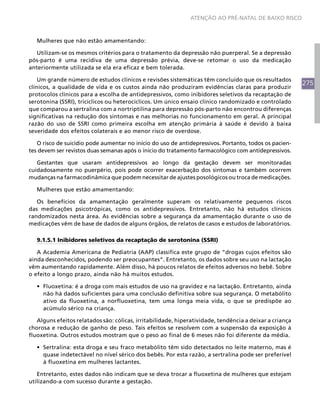 275
ATENÇÃO AO PRÉ-NATAL DE BAIXO RISCO
Mulheres que não estão amamentando:
Utilizam-se os mesmos critérios para o tratamento da depressão não puerperal. Se a depressão
pós-parto é uma recidiva de uma depressão prévia, deve-se retomar o uso da medicação
anteriormente utilizada se ela era eficaz e bem tolerada.
Um grande número de estudos clínicos e revisões sistemáticas têm concluído que os resultados
clínicos, a qualidade de vida e os custos ainda não produziram evidências claras para produzir
protocolos clínicos para a escolha de antidepressivos, como inibidores seletivos da recaptação de
serotonina (SSRI), tricíclicos ou heterocíclicos. Um único ensaio clínico randomizado e controlado
que comparou a sertralina com a nortriptilina para depressão pós-parto não encontrou diferenças
significativas na redução dos sintomas e nas melhorias no funcionamento em geral. A principal
razão do uso de SSRI como primeira escolha em atenção primária à saúde é devido à baixa
severidade dos efeitos colaterais e ao menor risco de overdose.
O risco de suicídio pode aumentar no início do uso de antidepressivos. Portanto, todos os pacien-
tes devem ser revistos duas semanas após o início do tratamento farmacológico com antidepressivos.
Gestantes que usaram antidepressivos ao longo da gestação devem ser monitoradas
cuidadosamente no puerpério, pois pode ocorrer exacerbação dos sintomas e também ocorrem
mudanças na farmacodinâmica que podem necessitar de ajustes posológicos ou troca de medicações.
Mulheres que estão amamentando:
Os benefícios da amamentação geralmente superam os relativamente pequenos riscos
das medicações psicotrópicas, como os antidepressivos. Entretanto, não há estudos clínicos
randomizados nesta área. As evidências sobre a segurança da amamentação durante o uso de
medicações vêm de base de dados de alguns órgãos, de relatos de casos e estudos de laboratórios.
9.1.5.1 Inibidores seletivos da recaptação de serotonina (SSRI)
A Academia Americana de Pediatria (AAP) classifica este grupo de “drogas cujos efeitos são
ainda desconhecidos, podendo ser preocupantes”. Entretanto, os dados sobre seu uso na lactação
vêm aumentando rapidamente. Além disso, há poucos relatos de efeitos adversos no bebê. Sobre
o efeito a longo prazo, ainda não há muitos estudos.
•	 Fluoxetina: é a droga com mais estudos de uso na gravidez e na lactação. Entretanto, ainda
não há dados suficientes para uma conclusão definitiva sobre sua segurança. O metabólito
ativo da fluoxetina, a norfluoxetina, tem uma longa meia vida, o que se predispõe ao
acúmulo sérico na criança.
Alguns efeitos relatados são: cólicas, irritabilidade, hiperatividade, tendência a deixar a criança
chorosa e redução de ganho de peso. Tais efeitos se resolvem com a suspensão da exposição à
fluoxetina. Outros estudos mostram que o peso ao final de 6 meses não foi diferente da média.
•	 Sertralina: esta droga e seu fraco metabólito têm sido detectados no leite materno, mas é
quase indetectável no nível sérico dos bebês. Por esta razão, a sertralina pode ser preferível
à fluoxetina em mulheres lactantes.
Entretanto, estes dados não indicam que se deva trocar a fluoxetina de mulheres que estejam
utilizando-a com sucesso durante a gestação.
 