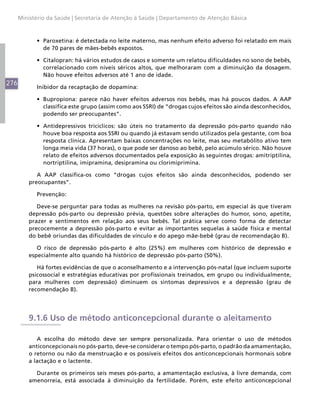 276
Ministério da Saúde | Secretaria de Atenção à Saúde | Departamento de Atenção Básica
•	 Paroxetina: é detectada no leite materno, mas nenhum efeito adverso foi relatado em mais
de 70 pares de mães-bebês expostos.
•	 Citalopran: há vários estudos de casos e somente um relatou dificuldades no sono de bebês,
correlacionado com níveis séricos altos, que melhoraram com a diminuição da dosagem.
Não houve efeitos adversos até 1 ano de idade.
Inibidor da recaptação de dopamina:
•	 Bupropiona: parece não haver efeitos adversos nos bebês, mas há poucos dados. A AAP
classifica este grupo (assim como aos SSRI) de “drogas cujos efeitos são ainda desconhecidos,
podendo ser preocupantes”.
•	 Antidepressivos tricíclicos: são úteis no tratamento da depressão pós-parto quando não
houve boa resposta aos SSRI ou quando já estavam sendo utilizados pela gestante, com boa
resposta clínica. Apresentam baixas concentrações no leite, mas seu metabólito ativo tem
longa meia vida (37 horas), o que pode ser danoso ao bebê, pelo acúmulo sérico. Não houve
relato de efeitos adversos documentados pela exposição às seguintes drogas: amitriptilina,
nortriptilina, imipramina, desipramina ou clorimiprimina.
A AAP classifica-os como “drogas cujos efeitos são ainda desconhecidos, podendo ser
preocupantes”.
Prevenção:
Deve-se perguntar para todas as mulheres na revisão pós-parto, em especial às que tiveram
depressão pós-parto ou depressão prévia, questões sobre alterações do humor, sono, apetite,
prazer e sentimentos em relação aos seus bebês. Tal prática serve como forma de detectar
precocemente a depressão pós-parto e evitar as importantes sequelas à saúde física e mental
do bebê oriundas das dificuldades de vínculo e do apego mãe-bebê (grau de recomendação B).
O risco de depressão pós-parto é alto (25%) em mulheres com histórico de depressão e
especialmente alto quando há histórico de depressão pós-parto (50%).
Há fortes evidências de que o aconselhamento e a intervenção pós-natal (que incluem suporte
psicossocial e estratégias educativas por profissionais treinados, em grupo ou individualmente,
para mulheres com depressão) diminuem os sintomas depressivos e a depressão (grau de
recomendação B).
9.1.6 Uso de método anticoncepcional durante o aleitamento
A escolha do método deve ser sempre personalizada. Para orientar o uso de métodos
anticoncepcionais no pós-parto, deve-se considerar o tempo pós-parto, o padrão da amamentação,
o retorno ou não da menstruação e os possíveis efeitos dos anticoncepcionais hormonais sobre
a lactação e o lactente.
Durante os primeiros seis meses pós-parto, a amamentação exclusiva, à livre demanda, com
amenorreia, está associada à diminuição da fertilidade. Porém, este efeito anticoncepcional
 