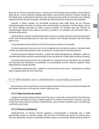 277
ATENÇÃO AO PRÉ-NATAL DE BAIXO RISCO
deixa de ser eficiente quando ocorre o retorno das menstruações e/ou quando o leite materno
deixa de ser o único alimento recebido pelo bebê, o que ocorrer primeiro. O efeito inibidor da
fertilidade (que o aleitamento exclusivo com amenorreia tem) pode ser utilizado como método
comportamental de anticoncepção, chamado de LAM (método da amenorreia da lactação).
Quando o efeito inibidor da fertilidade produzido pelo LAM deixa de ser eficiente
(complementação alimentar ou retorno das menstruações) ou quando a mulher deseja utilizar
um outro método associado ao LAM, é preciso escolher um método que não interfira na
amamentação. Nestes casos, deve-se primeiro considerar os métodos não hormonais (DIU e
métodos de barreira).
O DIU pode ser inserido imediatamente após o parto ou a partir de quatro semanas pós-parto.
O DIU está contraindicado para os casos que cursaram com infecção puerperal até três meses
após a cura.
O uso do preservativo masculino ou feminino deve ser sempre incentivado.
O anticoncepcional hormonal oral só de progesterona (minipílula) pode ser utilizado pela
mulher que está amamentando. O seu uso deve ser iniciado após 6 semanas do parto.
O anticoncepcional injetável trimestral – acetato de medroxiprogesterona, 150mg/ml – pode ser
utilizado pela mulher que está amamentando. O seu uso deve ser iniciado após 6 semanas do parto.
O anticoncepcional hormonal oral combinado e o injetável mensal não devem ser utilizados
em lactantes, pois interferem na qualidade e na quantidade do leite materno e podem afetar
adversamente a saúde do bebê.
Os métodos comportamentais – tabelinha, muco cervical, entre outros – só poderão ser usados
após a regularização do ciclo menstrual.
9.1.7 Dificuldades com o aleitamento no período puerperal
Nas conversas com as gestantes, é recomendável orientá-las sobre a prevenção de situações de
dificuldade somente se tais assuntos forem citados por elas.
9.1.7.1 Pega incorreta do mamilo
A pega incorreta da região mamilo-areolar faz que a criança não consiga retirar leite suficiente,
acarretando a agitação e o choro. A pega errada, só no mamilo, provoca dor e fissuras, o que faz
a mãe ficar tensa, ansiosa e perder a autoconfiança, pois começa a acreditar que o seu leite seja
insuficiente e/ou fraco.
9.1.7.2 Fissuras (rachaduras)
Habitualmente, as fissuras ocorrem quando a amamentação é praticada com o bebê
posicionado errado ou quando a pega está incorreta. Os hábitos de manter as mamas secas,
não usar sabonetes, cremes ou pomadas também ajudam na prevenção. Recomenda-se tratar as
 