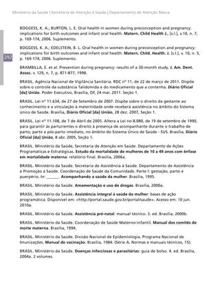 292
Ministério da Saúde | Secretaria de Atenção à Saúde | Departamento de Atenção Básica
BOGGESS, K. A.; BURTON, L. E. Oral health in women during preconception and pregnancy:
implications for birth outcomes and infant oral health. Matern. Child Health J., [s.l.], v.10, n. 7,
p. 169-174, 2006. Suplemento.
BOGGESS, K. A.; EDELSTEIN, B. L. Oral health in women during preconception and pregnancy:
implications for birth outcomes and infant oral health. Matern. Child. Health. J. [s.l.], v. 10, n. 5,
p. 169-174, 2006. Suplemento.
BRAMBILLA, E. et al. Prevention during pregnancy: results of a 30-month study. J. Am. Dent.
Assoc. v. 129, n. 7, p. 871-877, 1998.
BRASIL. Agência Nacional de Vigilância Sanitária. RDC nº 11, de 22 de março de 2011. Dispõe
sobre o controle da substância Talidomida e do medicamento que a contenha. Diário Oficial
[da] União. Poder Executivo, Brasília, DF, 24 mar. 2011. Seção 1.
BRASIL. Lei nº 11.634, de 27 de Setembro de 2007. Dispõe sobre o direito da gestante ao
conhecimento e a vinculação à maternidade onde receberá assistência no âmbito do Sistema
único de Saúde. Brasília, Diário Oficial [da] União, 28 dez. 2007, Seção 1.
BRASIL. Lei nº 11.108, de 7 de Abril de 2005. Altera a Lei no 8.080, de 19 de setembro de 1990,
para garantir às parturientes o direito à presença de acompanhante durante o trabalho de
parto, parto e pós-parto imediato, no âmbito do Sistema Único de Saúde - SUS. Brasília, Diário
Oficial [da] União, 8 abr. 2005, Seção 1.
BRASIL. Ministério da Saúde, Secretaria de Atenção em Saúde. Departamento de Ações
Programáticas e Estratégicas. Estudo da mortalidade de mulheres de 10 a 49 anos com ênfase
em mortalidade materna: relatório final. Brasília, 2006a.
BRASIL. Ministério da Saúde. Secretaria de Assistência à Saúde. Departamento de Assistência
e Promoção à Saúde. Coordenação de Saúde da Comunidade. Parte I: gestação, parto e
puerpério. In: ______. Acompanhando a saúde da mulher. Brasília, 1995.
BRASIL. Ministério da Saúde. Amamentação e uso de drogas. Brasília, 2000a.
BRASIL. Ministério da Saúde. Assistência integral à saúde da mulher: bases de ação
programática. Disponível em: <http://portal.saude.gov.br/portal/saude>. Acesso em: 10 jun.
2010a.
BRASIL. Ministério da Saúde. Assistência pré-natal: manual técnico. 3. ed. Brasília, 2000b.
BRASIL. Ministério da Saúde. Coordenação de Saúde Materno-infantil. Manual dos comitês de
morte materna. Brasília, 1994.
BRASIL. Ministério da Saúde. Divisão Nacional de Epidemiologia. Programa Nacional de
Imunizações. Manual de vacinação. Brasília, 1984. (Série A. Normas e manuais técnicos, 15).
BRASIL. Ministério da Saúde. Doenças infecciosas e parasitárias: guia de bolso. 4. ed. Brasília,
2004a. 2 volumes.
 