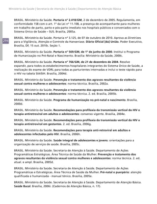 294
Ministério da Saúde | Secretaria de Atenção à Saúde | Departamento de Atenção Básica
BRASIL. Ministério da Saúde. Portaria nº 2.418/GM, 2 de dezembro de 2005. Regulamenta, em
conformidade 158 com o art. 1º da Lei nº 11.108, a presença de acompanhante para mulheres
em trabalho de parto, parto e pós-parto imediato nos hospitais públicos e conveniados com o
Sistema Único de Saúde – SUS. Brasília, 2005a.
BRASIL. Ministério da Saúde. Portaria nº 3.125, de 07 de outubro de 2010. Aprova as Diretrizes
para a Vigilância, Atenção e Controle da Hanseníase. Diário Oficial [da] União. Poder Executivo,
Brasília, DF, 15 out. 2010c. Seção 1.
BRASIL. Ministério da Saúde. Portaria nº 569/GM, de 1º de junho de 2000. Institui o Programa
de Humanização no Pré-Natal e Nascimento. Brasília: Ministério da Saúde, 2000c.
BRASIL. Ministério da Saúde. Portaria nº 766/GM, de 21 de dezembro de 2004. Resolve
expandir, para todos os estabelecimentos hospitalares integrantes do Sistema Único de Saúde, a
realização do exame de VDRL para todas as parturientes internadas e inclui o teste rápido para
o HIV na tabela SIA/SIH. Brasília, 2004d.
BRASIL. Ministério da Saúde. Prevenção e tratamento dos agravos resultantes da violência
sexual contra mulheres e adolescentes: norma técnica. Brasília, 2002a.
BRASIL. Ministério da Saúde. Prevenção e tratamento dos agravos resultantes da violência
sexual contra mulheres e adolescentes: norma técnica. 2. ed. Brasília, 2005b.
BRASIL. Ministério da Saúde. Programa de humanização no pré-natal e nascimento. Brasília,
2000d.
BRASIL. Ministério da Saúde. Recomendações para profilaxia da transmissão vertical do HIV e
terapia antiretroviral em adultos e adolescentes: consenso vigente. Brasília, 2004e.
BRASIL. Ministério da Saúde. Recomendações para profilaxia da transmissão vertical do HIV e
terapia antiretroviral em gestantes. 2. ed. Brasília, 2006g.
BRASIL. Ministério da Saúde. Recomendações para terapia anti-retroviral em adultos e
adolescentes infectados pelo HIV. Brasília, 2006h.
BRASIL. Ministério da Saúde. Saúde integral de adolescentes e jovens: orientações para a
organização de serviços de saúde. Brasília, 2005c.
BRASIL. Ministério da Saúde. Secretaria de Atenção à Saúde. Departamento de Ações
Programáticas Estratégicas. Área Técnica de Saúde da Mulher. Prevenção e tratamento dos
agravos resultantes da violência sexual contra mulheres e adolescentes: norma técnica. 2. ed.
atual. e ampl. Brasília, 2005d.
BRASIL. Ministério da Saúde. Secretaria de Atenção à Saúde. Departamento de Ações
Programáticas e Estratégicas. Área Técnica de Saúde da Mulher. Pré-natal e puerpério: atenção
qualificada e humanizada - manual ténico. Brasília, 2005e.
BRASIL. Ministério da Saúde. Secretaria de Atenção à Saúde. Departamento de Atenção Básica.
Saúde Bucal. Brasília, 2006i. (Cadernos de Atenção Básica, n. 17).
 