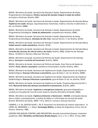 295
ATENÇÃO AO PRÉ-NATAL DE BAIXO RISCO
BRASIL. Ministério da Saúde. Secretaria de Atenção à Saúde. Departamento de Ações
Programáticas e Estratégicas. Política nacional de atenção integral à saúde da mulher:
princípios e diretrizes. Brasília, 2007.
BRASIL. Ministério da Saúde. Secretaria de Atenção à Saúde. Departamento de Atenção Básica.
Vigilância em saúde: dengue, esquistossomose, hanseníase, malária, tracoma e tuberculose. 2.
ed. rev. Brasília, 2008b.
BRASIL. Ministério da Saúde. Secretaria de Atenção à Saúde. Departamento de Ações
Programáticas Estratégicas. Saúde do adolescente: competências e Brasília, 2008c.
BRASIL. Ministério da Saúde. Secretaria de Atenção à Saúde. Departamento de Ações
Programáticas Estratégicas. Gestação de alto risco: manual técnico. 5. ed. Brasília, 2010d.
BRASIL. Ministério da Saúde. Secretaria de Atenção à Saúde. Departamento de Atenção Básica.
Saúde sexual e saúde reprodutiva. Brasília, 2010e.
BRASIL. Ministério da Saúde. Secretaria de Atenção à Saúde. Departamento de Atenção Básica.
Controle dos cânceres do colo do útero e da mama. Brasília, 2006j. (Cadernos de Atenção
Básica, 13) (Série A. Normas e Manuais Técnicos)
BRASIL. Ministério da Saúde. Secretaria de Políticas de Saúde. Departamento de Atenção
Básica. Guia para o controle da hanseníase. Brasília, 2002b.
BRASIL. Ministério da Saúde. Secretaria de Políticos de Saúde. Área Técnica de Saúde da
Mulher. Parto, aborto e puerpério: assistência humanizada à mulher. Brasília, 2001c.
BRASIL. Ministério da Saúde. Secretaria de Vigilância em Saúde. Departamento de Vigilância
Epidemiológica. Doenças infecciosas e parasitárias: guia de bolso 7. ed. rev. Brasília, 2008d.
BRASIL. Ministério da Saúde. Secretaria de Vigilância em Saúde. Departamento de Vigilância
Epidemiológica. Doenças infecciosas e parasitárias: guia de bolso. 8. ed. rev. Brasília, 2010f.
BRASIL. Ministério da Saúde. Secretaria de Vigilância em Saúde. Programa Nacional de DST e
Aids. Manual de bolso das doenças sexualmente transmissíveis. Brasília, 2005f.
BRASIL. Ministério da Saúde. Urgências e emergências maternas: guia para diagnóstico e
conduta em situações de risco de morte materna. Brasília, Ministério da Saúde, 2000e.
BRASIL. Ministério da Saúde. Vigilância Alimentar e Nutricional – SISVAN: orientações básicas
para a coleta, o processamento, a análise de dados e a informação em serviços de saúde.
Brasília: Ministério da Saúde, 2004f. 119 p. (Série A. normas e manuais técnicos)
CAMPOS, L. E. M.; BASTOS FILHO, J. M. R. Anamnese nos distúrbios do sistema respiratório. In:
LÓPEZ, M.; MEDEIROS, J. L. (Org.). Semiologia Médica: as bases do diagnóstico clínico. Rio de
Janeiro: Atheneu, 1986.
CENTERS FOR DISEASE CONTROL AND PREVENTION. Sexually transmitted diseases: treatment
guidelines. 2002. Morbidity and Mortality Weekly Report., [s.l.], v. 51, n. RR-6, 10 may. 2002.
 
