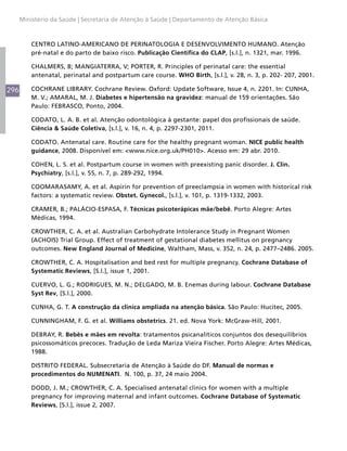 296
Ministério da Saúde | Secretaria de Atenção à Saúde | Departamento de Atenção Básica
CENTRO LATINO-AMERICANO DE PERINATOLOGIA E DESENVOLVIMENTO HUMANO. Atenção
pré-natal e do parto de baixo risco. Publicação Científica do CLAP, [s.l.], n. 1321, mar. 1996.
CHALMERS, B; MANGIATERRA, V; PORTER, R. Principles of perinatal care: the essential
antenatal, perinatal and postpartum care course. WHO Birth, [s.l.], v. 28, n. 3, p. 202- 207, 2001.
COCHRANE LIBRARY. Cochrane Review. Oxford: Update Software, Issue 4, n. 2201. In: CUNHA,
M. V.; AMARAL, M. J. Diabetes e hipertensão na gravidez: manual de 159 orientações. São
Paulo: FEBRASCO, Ponto, 2004.
CODATO, L. A. B. et al. Atenção odontológica à gestante: papel dos profissionais de saúde.
Ciência & Saúde Coletiva, [s.l.], v. 16, n. 4, p. 2297-2301, 2011.
CODATO. Antenatal care. Routine care for the healthy pregnant woman. NICE public health
guidance, 2008. Disponível em: <www.nice.org.uk/PH010>. Acesso em: 29 abr. 2010.
COHEN, L. S. et al. Postpartum course in women with preexisting panic disorder. J. Clin.
Psychiatry, [s.l.], v. 55, n. 7, p. 289-292, 1994.
COOMARASAMY, A. et al. Aspirin for prevention of preeclampsia in women with historical risk
factors: a systematic review. Obstet. Gynecol., [s.l.], v. 101, p. 1319-1332, 2003.
CRAMER, B.; PALÁCIO-ESPASA, F. Técnicas psicoterápicas mãe/bebê. Porto Alegre: Artes
Médicas, 1994.
CROWTHER, C. A. et al. Australian Carbohydrate Intolerance Study in Pregnant Women
(ACHOIS) Trial Group. Effect of treatment of gestational diabetes mellitus on pregnancy
outcomes. New England Journal of Medicine, Waltham, Mass, v. 352, n. 24, p. 2477–2486. 2005.
CROWTHER, C. A. Hospitalisation and bed rest for multiple pregnancy. Cochrane Database of
Systematic Reviews, [S.l.], issue 1, 2001.
CUERVO, L. G.; RODRIGUES, M. N.; DELGADO, M. B. Enemas during labour. Cochrane Database
Syst Rev, [S.l.], 2000.
CUNHA, G. T. A construção da clinica ampliada na atenção básica. São Paulo: Hucitec, 2005.
CUNNINGHAM, F. G. et al. Williams obstetrics. 21. ed. Nova York: McGraw-Hill, 2001.
DEBRAY, R. Bebês e mães em revolta: tratamentos psicanalíticos conjuntos dos desequilíbrios
psicossomáticos precoces. Tradução de Leda Mariza Vieira Fischer. Porto Alegre: Artes Médicas,
1988.
DISTRITO FEDERAL. Subsecretaria de Atenção à Saúde do DF. Manual de normas e
procedimentos do NUMENATI. N. 100, p. 37, 24 maio 2004.
DODD, J. M.; CROWTHER, C. A. Specialised antenatal clinics for women with a multiple
pregnancy for improving maternal and infant outcomes. Cochrane Database of Systematic
Reviews, [S.l.], issue 2, 2007.
 