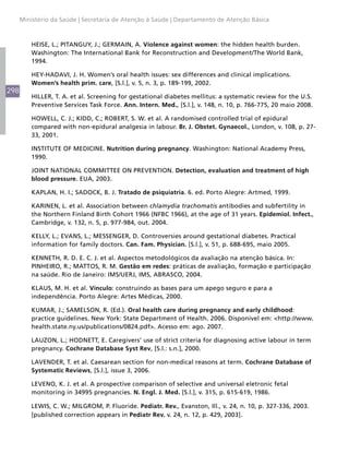 298
Ministério da Saúde | Secretaria de Atenção à Saúde | Departamento de Atenção Básica
HEISE, L.; PITANGUY, J.; GERMAIN, A. Violence against women: the hidden health burden.
Washington: The International Bank for Reconstruction and Development/The World Bank,
1994.
HEY-HADAVI, J. H. Women’s oral health issues: sex differences and clinical implications.
Women’s health prim. care, [S.l.], v. 5, n. 3, p. 189-199, 2002.
HILLER, T. A. et al. Screening for gestational diabetes mellitus: a systematic review for the U.S.
Preventive Services Task Force. Ann. Intern. Med., [S.l.], v. 148, n. 10, p. 766-775, 20 maio 2008.
HOWELL, C. J.; KIDD, C.; ROBERT, S. W. et al. A randomised controlled trial of epidural
compared with non-epidural analgesia in labour. Br. J. Obstet. Gynaecol., London, v. 108, p. 27-
33, 2001.
INSTITUTE OF MEDICINE. Nutrition during pregnancy. Washington: National Academy Press,
1990.
JOINT NATIONAL COMMITTEE ON PREVENTION. Detection, evaluation and treatment of high
blood pressure. EUA, 2003.
KAPLAN, H. I.; SADOCK, B. J. Tratado de psiquiatria. 6. ed. Porto Alegre: Artmed, 1999.
KARINEN, L. et al. Association between chlamydia trachomatis antibodies and subfertility in
the Northern Finland Birth Cohort 1966 (NFBC 1966), at the age of 31 years. Epidemiol. Infect.,
Cambridge, v. 132, n. 5, p. 977-984, out. 2004.
KELLY, L.; EVANS, L.; MESSENGER, D. Controversies around gestational diabetes. Practical
information for family doctors. Can. Fam. Physician. [S.l.], v. 51, p. 688-695, maio 2005.
KENNETH, R. D. E. C. J. et al. Aspectos metodológicos da avaliação na atenção básica. In:
PINHEIRO, R.; MATTOS, R. M. Gestão em redes: práticas de avaliação, formação e participação
na saúde. Rio de Janeiro: IMS/UERJ, IMS, ABRASCO, 2004.
KLAUS, M. H. et al. Vínculo: construindo as bases para um apego seguro e para a
independência. Porto Alegre: Artes Médicas, 2000.
KUMAR, J.; SAMELSON, R. (Ed.). Oral health care during pregnancy and early childhood:
practice guidelines. New York: State Department of Health. 2006. Disponível em: <http://www.
health.state.ny.us/publications/0824.pdf>. Acesso em: ago. 2007.
LAUZON, L.; HODNETT, E. Caregivers’ use of strict criteria for diagnosing active labour in term
pregnancy. Cochrane Database Syst Rev, [S.l.: s.n.], 2000.
LAVENDER, T. et al. Caesarean section for non-medical reasons at term. Cochrane Database of
Systematic Reviews, [S.l.], issue 3, 2006.
LEVENO, K. J. et al. A prospective comparison of selective and universal eletronic fetal
monitoring in 34995 pregnancies. N. Engl. J. Med. [S.l.], v. 315, p. 615-619, 1986.
LEWIS, C. W.; MILGROM, P. Fluoride. Pediatr. Rev., Evanston, Ill., v. 24, n. 10, p. 327-336, 2003.
[published correction appears in Pediatr Rev. v. 24, n. 12, p. 429, 2003].
 