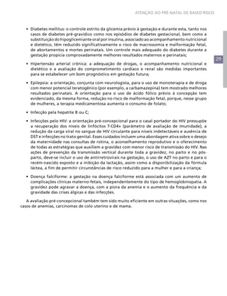 29
ATENÇÃO AO PRÉ-NATAL DE BAIXO RISCO
•	 Diabetes mellitus: o controle estrito da glicemia prévio à gestação e durante esta, tanto nos
casos de diabetes pré-gravídico como nos episódios de diabetes gestacional, bem como a
substituição do hipoglicemiante oral por insulina, associado ao acompanhamento nutricional
e dietético, têm reduzido significativamente o risco de macrossomia e malformação fetal,
de abortamentos e mortes perinatais. Um controle mais adequado do diabetes durante a
gestação propicia comprovadamente melhores resultados maternos e perinatais;
•	 Hipertensão arterial crônica: a adequação de drogas, o acompanhamento nutricional e
dietético e a avaliação do comprometimento cardíaco e renal são medidas importantes
para se estabelecer um bom prognóstico em gestação futura;
•	 Epilepsia: a orientação, conjunta com neurologista, para o uso de monoterapia e de droga
com menor potencial teratogênico (por exemplo, a carbamazepina) tem mostrado melhores
resultados perinatais. A orientação para o uso de ácido fólico prévio à concepção tem
evidenciado, da mesma forma, redução no risco de malformação fetal, porque, nesse grupo
de mulheres, a terapia medicamentosa aumenta o consumo de folato;
•	 Infecção pela hepatite B ou C;
•	 Infecções pelo HIV: a orientação pré-concepcional para o casal portador do HIV pressupõe
a recuperação dos níveis de linfócitos T-CD4+ (parâmetro de avaliação de imunidade), a
redução da carga viral no sangue de HIV circulante para níveis indetectáveis e ausência de
DST e infecções no trato genital. Esses cuidados incluem uma abordagem ativa sobre o desejo
da maternidade nas consultas de rotina, o aconselhamento reprodutivo e o oferecimento
de todas as estratégias que auxiliem a gravidez com menor risco de transmissão do HIV. Nas
ações de prevenção da transmissão vertical durante toda a gravidez, no parto e no pós-
parto, deve-se incluir o uso de antirretrovirais na gestação, o uso de AZT no parto e para o
recém-nascido exposto e a inibição da lactação, assim como a disponibilização da fórmula
láctea, a fim de permitir circunstâncias de risco reduzido para a mulher e para a criança;
•	 Doença falciforme: a gestação na doença falciforme está associada com um aumento de
complicações clínicas materno-fetais, independentemente do tipo de hemoglobinopatia. A
gravidez pode agravar a doença, com a piora da anemia e o aumento da frequência e da
gravidade das crises álgicas e das infecções.
A avaliação pré-concepcional também tem sido muito eficiente em outras situações, como nos
casos de anemias, carcinomas de colo uterino e de mama.
 