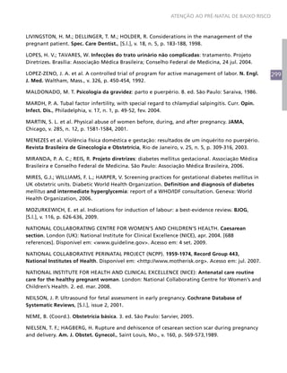 299
ATENÇÃO AO PRÉ-NATAL DE BAIXO RISCO
LIVINGSTON, H. M.; DELLINGER, T. M.; HOLDER, R. Considerations in the management of the
pregnant patient. Spec. Care Dentist., [S.l.], v. 18, n. 5, p. 183-188, 1998.
LOPES, H. V.; TAVARES, W. Infecções do trato urinário não complicadas: tratamento. Projeto
Diretrizes. Brasília: Associação Médica Brasileira; Conselho Federal de Medicina, 24 jul. 2004.
LOPEZ-ZENO, J. A. et al. A controlled trial of program for active management of labor. N. Engl.
J. Med. Waltham, Mass., v. 326, p. 450-454, 1992.
MALDONADO, M. T. Psicologia da gravidez: parto e puerpério. 8. ed. São Paulo: Saraiva, 1986.
MARDH, P. A. Tubal factor infertility, with special regard to chlamydial salpingitis. Curr. Opin.
Infect. Dis., Philadelphia, v. 17, n. 1, p. 49-52, fev. 2004.
MARTIN, S. L. et al. Physical abuse of women before, during, and after pregnancy. JAMA,
Chicago, v. 285, n. 12, p. 1581-1584, 2001.
MENEZES et al. Violência física doméstica e gestação: resultados de um inquérito no puerpério.
Revista Brasileira de Ginecologia e Obstetrícia, Rio de Janeiro, v. 25, n. 5, p. 309-316, 2003.
MIRANDA, P. A. C.; REIS, R. Projeto diretrizes: diabetes mellitus gestacional. Associaçäo Médica
Brasileira e Conselho Federal de Medicina. São Paulo: Associação Médica Brasileira, 2006.
MIRES, G.J.; WILLIAMS, F. L.; HARPER, V. Screening practices for gestational diabetes mellitus in
UK obstetric units. Diabetic World Health Organization. Definition and diagnosis of diabetes
mellitus and intermediate hyperglycemia: report of a WHO/IDF consultation. Geneva: World
Health Organization, 2006.
MOZURKEWICH, E. et al. Indications for induction of labour: a best-evidence review. BJOG,
[S.l.], v. 116, p. 626-636, 2009.
NATIONAL COLLABORATING CENTRE FOR WOMEN'S AND CHILDREN'S HEALTH. Caesarean
section. London (UK): National Institute for Clinical Excellence (NICE), apr. 2004. [688
references]. Disponível em: <www.guideline.gov>. Acesso em: 4 set. 2009.
NATIONAL COLLABORATIVE PERINATAL PROJECT (NCPP). 1959-1974, Record Group 443,
National Institutes of Health. Disponível em: <http://www.motherisk.org>. Acesso em: jul. 2007.
NATIONAL INSTITUTE FOR HEALTH AND CLINICAL EXCELLENCE (NICE): Antenatal care routine
care for the healthy pregnant woman. London: National Collaborating Centre for Women’s and
Children’s Health. 2. ed. mar. 2008.
NEILSON, J. P. Ultrasound for fetal assessment in early pregnancy. Cochrane Database of
Systematic Reviews, [S.l.], issue 2, 2001.
NEME, B. (Coord.). Obstetrícia básica. 3. ed. São Paulo: Sarvier, 2005.
NIELSEN, T. F.; HAGBERG, H. Rupture and dehiscence of cesarean section scar during pregnancy
and delivery. Am. J. Obstet. Gynecol., Saint Louis, Mo., v. 160, p. 569-573,1989.
 