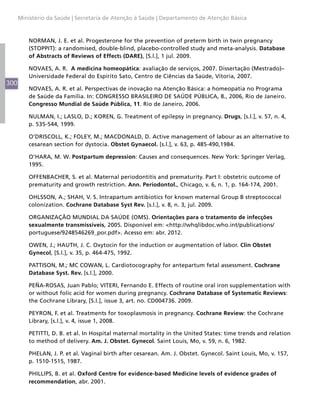 300
Ministério da Saúde | Secretaria de Atenção à Saúde | Departamento de Atenção Básica
NORMAN, J. E. et al. Progesterone for the prevention of preterm birth in twin pregnancy
(STOPPIT): a randomised, double-blind, placebo-controlled study and meta-analysis. Database
of Abstracts of Reviews of Effects (DARE), [S.l.], 1 jul. 2009.
NOVAES, A. R. A medicina homeopática: avaliação de serviços, 2007. Dissertação (Mestrado)–
Universidade Federal do Espírito Sato, Centro de Ciências da Saúde, Vitoria, 2007.
NOVAES, A. R. et al. Perspectivas de inovação na Atenção Básica: a homeopatia no Programa
de Saúde da Família. In: CONGRESSO BRASILEIRO DE SAÚDE PÚBLICA, 8., 2006, Rio de Janeiro.
Congresso Mundial de Saúde Pública, 11. Rio de Janeiro, 2006.
NULMAN, I.; LASLO, D.; KOREN, G. Treatment of epilepsy in pregnancy. Drugs, [s.l.], v. 57, n. 4,
p. 535-544, 1999.
O’DRISCOLL, K.; FOLEY, M.; MACDONALD, D. Active management of labour as an alternative to
cesarean section for dystocia. Obstet Gynaecol. [s.l.], v. 63, p. 485-490,1984.
O’HARA, M. W. Postpartum depression: Causes and consequences. New York: Springer Verlag,
1995.
OFFENBACHER, S. et al. Maternal periodontitis and prematurity. Part I: obstetric outcome of
prematurity and growth restriction. Ann. Periodontol., Chicago, v. 6, n. 1, p. 164-174, 2001.
OHLSSON, A.; SHAH, V. S. Intrapartum antibiotics for known maternal Group B streptococcal
colonization. Cochrane Database Syst Rev. [s.l.], v. 8, n. 3, jul. 2009.
ORGANIZAÇÃO MUNDIAL DA SAÚDE (OMS). Orientações para o tratamento de infecções
sexualmente transmissíveis, 2005. Disponivel em: <http://whqlibdoc.who.int/publications/
portuguese/9248546269_por.pdf>. Acesso em: abr. 2012.
OWEN, J.; HAUTH, J. C. Oxytocin for the induction or augmentation of labor. Clin Obstet
Gynecol, [S.l.], v. 35, p. 464-475, 1992.
PATTISON, M.; MC COWAN, L. Cardiotocography for antepartum fetal assessment. Cochrane
Database Syst. Rev. [s.l.], 2000.
PEÑA-ROSAS, Juan Pablo; VITERI, Fernando E. Effects of routine oral iron supplementation with
or without folic acid for women during pregnancy. Cochrane Database of Systematic Reviews:
the Cochrane Library, [S.l.], issue 3, art. no. CD004736. 2009.
PEYRON, F. et al. Treatments for toxoplasmosis in pregnancy. Cochrane Review: the Cochrane
Library, [s.l.], v. 4, issue 1, 2008.
PETITTI, D. B. et al. In Hospital maternal mortality in the United States: time trends and relation
to method of delivery. Am. J. Obstet. Gynecol. Saint Louis, Mo, v. 59, n. 6, 1982.
PHELAN, J. P. et al. Vaginal birth after cesarean. Am. J. Obstet. Gynecol. Saint Louis, Mo, v. 157,
p. 1510-1515, 1987.
PHILLIPS, B. et al. Oxford Centre for evidence-based Medicine levels of evidence grades of
recommendation, abr. 2001.
 