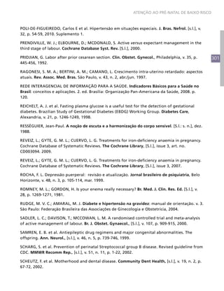 301
ATENÇÃO AO PRÉ-NATAL DE BAIXO RISCO
POLI-DE-FIGUEIREDO, Carlos E et al. Hipertensão em situações especiais. J. Bras. Nefrol. [s.l.], v.
32, p. 54-59, 2010. Suplemento 1.
PRENDIVILLE, W. J.; ELBOURNE, D.; MCDONALD, S. Active versus expectant management in the
third stage of labour. Cochrane Database Syst. Rev. [S.l.], 2000.
PRIDJIAN, G. Labor after prior cesarean section. Clin. Obstet. Gynecol., Philadelphia, v. 35, p.
445-456, 1992.
RAGONESI, S. M. A.; BERTINI, A. M.; CAMANO, L. Crescimento intra-uterino retardado: aspectos
atuais. Rev. Assoc. Med. Bras. São Paulo, v. 43, n. 2, abr./jun. 1997.
REDE INTERAGENCIAL DE INFORMAÇÃO PARA A SAÚDE. Indicadores Básicos para a Saúde no
Brasil: conceitos e aplicações. 2. ed. Brasília: Organização Pan-Americana da Saúde, 2008. p.
120.
REICHELT, A. J. et al. Fasting plasma glucose is a useful test for the detection of gestational
diabetes. Brazilian Study of Gestational Diabetes (EBDG) Working Group. Diabetes Care,
Alexandria, v. 21, p. 1246-1249, 1998.
RESSÉGUIER, Jean-Paul. A noção de escuta e a harmonização do corpo sensível. [S.l.: s. n.], dez.
1988.
REVEIZ, L.; GYTE, G. M. L.; CUERVO, L. G. Treatments for iron-deficiency anaemia in pregnancy.
Cochrane Database of Systematic Reviews. The Cochrane Library, [S.l.], issue 3, art. no.
CD003094. 2009.
REVEIZ, L.; GYTE, G. M. L.; CUERVO, L. G. Treatments for iron-deficiency anaemia in pregnancy.
Cochrane Database of Systematic Reviews. The Cochrane Library, [S.l.], issue 3, 2007.
ROCHA, F. L. Depressão puerperal: revisão e atualização. Jornal brasileiro de psiquiatria, Belo
Horizonte, v. 48, n. 3, p. 105-114, mar. 1999.
ROMNEY, M. L.; GORDON, H. Is your enema really necessary? Br. Med. J. Clin. Res. Ed. [S.l.], v.
28, p. 1269-1271, 1981.
RUDGE, M. V. C.; AMARAL, M. J. Diabete e hipertensão na gravidez: manual de orientação. v. 3.
São Paulo: Federação Brasileira das Associações de Ginecologia e Obstetrícia, 2004.
SADLER, L. C.; DAVISON, T.; MCCOWAN, L. M. A randomised controlled trial and meta-analysis
of active management of labour. Br. J. Obstet. Gynaecol., [S.l.], v. 107, p. 909-915, 2000.
SAMREN, E. B. et al. Antiepileptic drug regimens and major congenital abnormalities. The
offspring. Ann. Neurol., [s.l.], v. 46, n. 5, p. 739-746, 1999.
SCHARG, S. et al. Prevention of perinatal Streptococcal group B disease. Revised guideline from
CDC. MMWR Recomm Rep., [s.l.], v. 51, n. 11, p. 1-22, 2002.
SCHEUTZ, F. et al. Motherhood and dental disease. Community Dent Health, [s.l.], v. 19, n. 2, p.
67-72, 2002.
 