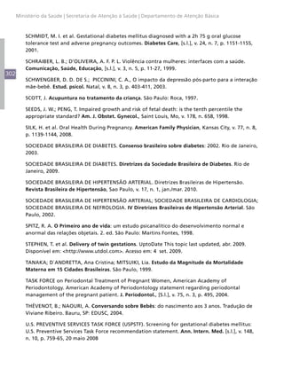 302
Ministério da Saúde | Secretaria de Atenção à Saúde | Departamento de Atenção Básica
SCHMIDT, M. I. et al. Gestational diabetes mellitus diagnosed with a 2h 75 g oral glucose
tolerance test and adverse pregnancy outcomes. Diabetes Care, [s.l.], v. 24, n. 7, p. 1151-1155,
2001.
SCHRAIBER, L. B.; D’OLIVEIRA, A. F. P. L. Violência contra mulheres: interfaces com a saúde.
Comunicação, Saúde, Educação, [s.l.], v. 3, n. 5, p. 11-27, 1999.
SCHWENGBER, D. D. DE S.; PICCININI, C. A., O impacto da depressão pós-parto para a interação
mãe-bebê. Estud. psicol. Natal, v. 8, n. 3, p. 403-411, 2003.
SCOTT, J. Acupuntura no tratamento da criança. São Paulo: Roca, 1997.
SEEDS, J. W.; PENG, T. Impaired growth and risk of fetal death: is the tenth percentile the
appropriate standard? Am. J. Obstet. Gynecol., Saint Louis, Mo, v. 178, n. 658, 1998.
SILK, H. et al. Oral Health During Pregnancy. American Family Physician, Kansas City, v. 77, n. 8,
p. 1139-1144, 2008.
SOCIEDADE BRASILEIRA DE DIABETES. Consenso brasileiro sobre diabetes: 2002. Rio de Janeiro,
2003.
SOCIEDADE BRASILEIRA DE DIABETES. Diretrizes da Sociedade Brasileira de Diabetes. Rio de
Janeiro, 2009.
SOCIEDADE BRASILEIRA DE HIPERTENSÃO ARTERIAL. Diretrizes Brasileiras de Hipertensão.
Revista Brasileira de Hipertensão, Sao Paulo, v. 17, n. 1, jan./mar. 2010.
SOCIEDADE BRASILEIRA DE HIPERTENSÃO ARTERIAL; SOCIEDADE BRASILEIRA DE CARDIOLOGIA;
SOCIEDADE BRASILEIRA DE NEFROLOGIA. IV Diretrizes Brasileiras de Hipertensão Arterial. São
Paulo, 2002.
SPITZ, R. A. O Primeiro ano de vida: um estudo psicanalítico do desenvolvimento normal e
anormal das relações objetais. 2. ed. São Paulo: Martins Fontes, 1998.
STEPHEN, T. et al. Delivery of twin gestations. UptoDate This topic last updated, abr. 2009.
Disponível em: <http://www.utdol.com>. Acesso em: 4 set. 2009.
TANAKA; D`ANDRETTA, Ana Cristina; MITSUIKI, Lia. Estudo da Magnitude da Mortalidade
Materna em 15 Cidades Brasileiras. São Paulo, 1999.
TASK FORCE on Periodontal Treatment of Pregnant Women, American Academy of
Periodontology. American Academy of Periodontology statement regarding periodontal
management of the pregnant patient. J. Periodontol., [S.l.], v. 75, n. 3, p. 495, 2004.
THÉVENOT, B.; NAOURI, A. Conversando sobre Bebês: do nascimento aos 3 anos. Tradução de
Viviane Ribeiro. Bauru, SP: EDUSC, 2004.
U.S. PREVENTIVE SERVICES TASK FORCE (USPSTF). Screening for gestational diabetes mellitus:
U.S. Preventive Services Task Force recommendation statement. Ann. Intern. Med. [s.l.], v. 148,
n. 10, p. 759-65, 20 maio 2008
 