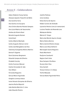 316
Ministério da Saúde | Secretaria de Atenção à Saúde | Departamento de Atenção Básica
Anexo E – Colaboradores
Adson Roberto França Santos
Alexsana Sposito Tresse M. de Mello
Ana Carolina Faria
Ana Cecília Lins Sucupira
Ana Cristina Barreto Peixoto Sampaio
Ana Lúcia Ribeiro de Vasconcelos
Andrea da Silveira Rossi
Berardo Augusto Numan
Carla Brasil
Carlos Alberto Machado
Carlos Augusto Alencar Júnior
Carlos José Mangabeira da Silva
Clesimary Evangelista Molina Martins
Denise P. Gigante
Doris Sztutman Bergmann
Eduardo Campos de Oliveira
Elizabeth Accioly
Emílio Francisco Marussi
Eveline Fernandes N. Vale
Feizi Milani
Fernanda Nogueira
Gerusa Maria Figueiredo
Gregório Lorenço Acácio
Ivone Peixoto Gonçalves de Oliveira
Jeanine Rocha Woycicki
João Batista Marinho C. Lima
João Eduardo Pereira
Joselito Pedrosa
Júnia Cardoso
Kelva Karina de Aquino
Kleber Cursino de Andrade
Laurenice Pereira Lima (in memoriam)
Luciana Teodoro de Rezende Lara
Malaquias Batista
Marcos R. Ymayo
Maria das Mercês Aquino Araújo
Maria Helena Benício
Maria José de Oliveira Araújo
Maria Lúcia Rosa Stefanini
Mariangela Soares Nogueira
Paola Marchesini
Paulynne Cavalcanti
Regina Coeli Viola
Rosa Sampaio Vila-Nova
Rurany Ester Silva
Silva Santelli
Tereza Cristina C. D. Bessa
Tochie Massuda
Vanusa Baeta Figueiredo Peres
 