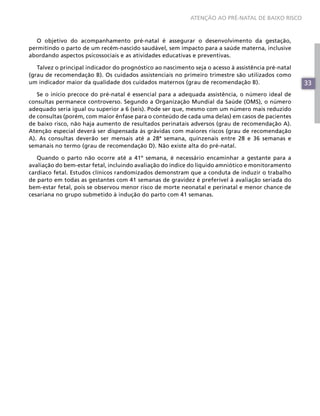 33
ATENÇÃO AO PRÉ-NATAL DE BAIXO RISCO
33
O objetivo do acompanhamento pré-natal é assegurar o desenvolvimento da gestação,
permitindo o parto de um recém-nascido saudável, sem impacto para a saúde materna, inclusive
abordando aspectos psicossociais e as atividades educativas e preventivas.
Talvez o principal indicador do prognóstico ao nascimento seja o acesso à assistência pré-natal
(grau de recomendação B). Os cuidados assistenciais no primeiro trimestre são utilizados como
um indicador maior da qualidade dos cuidados maternos (grau de recomendação B).
Se o início precoce do pré-natal é essencial para a adequada assistência, o número ideal de
consultas permanece controverso. Segundo a Organização Mundial da Saúde (OMS), o número
adequado seria igual ou superior a 6 (seis). Pode ser que, mesmo com um número mais reduzido
de consultas (porém, com maior ênfase para o conteúdo de cada uma delas) em casos de pacientes
de baixo risco, não haja aumento de resultados perinatais adversos (grau de recomendação A).
Atenção especial deverá ser dispensada às grávidas com maiores riscos (grau de recomendação
A). As consultas deverão ser mensais até a 28ª semana, quinzenais entre 28 e 36 semanas e
semanais no termo (grau de recomendação D). Não existe alta do pré-natal.
Quando o parto não ocorre até a 41º semana, é necessário encaminhar a gestante para a
avaliação do bem-estar fetal, incluindo avaliação do índice do líquido amniótico e monitoramento
cardíaco fetal. Estudos clínicos randomizados demonstram que a conduta de induzir o trabalho
de parto em todas as gestantes com 41 semanas de gravidez é preferível à avaliação seriada do
bem-estar fetal, pois se observou menor risco de morte neonatal e perinatal e menor chance de
cesariana no grupo submetido à indução do parto com 41 semanas.
 