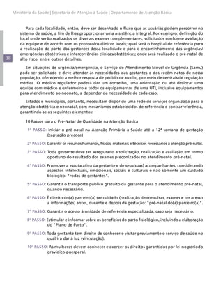 38
Ministério da Saúde | Secretaria de Atenção à Saúde | Departamento de Atenção Básica
Para cada localidade, então, deve ser desenhado o fluxo que as usuárias podem percorrer no
sistema de saúde, a fim de lhes proporcionar uma assistência integral. Por exemplo: definição do
local onde serão realizados os diversos exames complementares, solicitados conforme avaliação
da equipe e de acordo com os protocolos clínicos locais; qual será o hospital de referência para
a realização do parto das gestantes dessa localidade e para o encaminhamento das urgências/
emergências obstétricas e intercorrências clínicas/obstétricas; onde será realizado o pré-natal de
alto risco, entre outros detalhes.
Em situações de urgência/emergência, o Serviço de Atendimento Móvel de Urgência (Samu)
pode ser solicitado e deve atender às necessidades das gestantes e dos recém-natos de nossa
população, oferecendo a melhor resposta de pedido de auxílio, por meio de centrais de regulação
médica. O médico regulador poderá dar um conselho, uma orientação ou até deslocar uma
equipe com médico e enfermeiro e todos os equipamentos de uma UTI, inclusive equipamentos
para atendimento ao neonato, a depender da necessidade de cada caso.
Estados e municípios, portanto, necessitam dispor de uma rede de serviços organizada para a
atenção obstétrica e neonatal, com mecanismos estabelecidos de referência e contrarreferência,
garantindo-se os seguintes elementos:
10 Passos para o Pré-Natal de Qualidade na Atenção Básica
1° PASSO: Iniciar o pré-natal na Atenção Primária à Saúde até a 12ª semana de gestação
(captação precoce)
2° PASSO: Garantir os recursos humanos, físicos, materiais e técnicos necessários à atenção pré-natal.
3° PASSO: Toda gestante deve ter assegurado a solicitação, realização e avaliação em termo
oportuno do resultado dos exames preconizados no atendimento pré-natal.
4° PASSO: Promover a escuta ativa da gestante e de seus(suas) acompanhantes, considerando
aspectos intelectuais, emocionais, sociais e culturais e não somente um cuidado
biológico: "rodas de gestantes".
5° PASSO: Garantir o transporte público gratuito da gestante para o atendimento pré-natal,
quando necessário.
6° PASSO: É direito do(a) parceiro(a) ser cuidado (realização de consultas, exames e ter acesso
a informações) antes, durante e depois da gestação: "pré-natal do(a) parceiro(a)".
7° PASSO: Garantir o acesso à unidade de referência especializada, caso seja necessário.
8° PASSO: Estimular e informar sobre os benefícios do parto fisiológico, incluindo a elaboração
do "Plano de Parto".
9° PASSO: Toda gestante tem direito de conhecer e visitar previamente o serviço de saúde no
qual irá dar à luz (vinculação).
10° PASSO: As mulheres devem conhecer e exercer os direitos garantidos por lei no período
gravídico-puerperal.
 