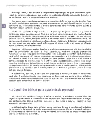 40
Ministério da Saúde | Secretaria de Atenção à Saúde | Departamento de Atenção Básica
O diálogo franco, a sensibilidade e a capacidade de percepção de quem acompanha o pré-
-natal são condições básicas para que o saber em saúde seja colocado à disposição da mulher e
da sua família – atores principais da gestação e do parto.
Uma escuta aberta, sem julgamentos nem preconceitos, de forma que permita à mulher falar
de sua intimidade com segurança, fortalece a gestante no seu caminho até o parto e ajuda a
construir o seu conhecimento sobre si mesma, contribuindo para que tanto o parto quanto o
nascimento sejam tranquilos e saudáveis.
Escutar uma gestante é algo mobilizador. A presença da grávida remete as pessoas à
condição de poder ou não gerar um filho, seja para um homem, seja para uma mulher. Suscita
solidariedade, apreensão. Escutar é um ato de autoconhecimento e reflexão contínua sobre as
próprias fantasias, medos, emoções, amores e desamores. Escutar é desprendimento de si. Na
escuta, o sujeito dispõe-se a conhecer aquilo que talvez esteja muito distante de sua experiência
de vida, o que, por isso, exige grande esforço para ele compreender e ser capaz de oferecer
ajuda, ou melhor, trocar experiências.
Na prática cotidiana dos serviços de saúde, o acolhimento se expressa na relação estabelecida
entre os profissionais de saúde e os(as) usuários(as), mediante atitudes profissionais
humanizadoras, que compreendem iniciativas tais como as de: (i) se apresentar; (ii) chamar os(as)
usuários(as) pelo nome; (iii) prestar informações sobre condutas e procedimentos que devam
ser realizados; (iv) escutar e valorizar o que é dito pelas pessoas; (v) garantir a privacidade e a
confidencialidade das informações; e (vi) incentivar a presença do(a) acompanhante, entre outras
iniciativas semelhantes. De igual forma, o acolhimento também se mostra: (i) na reorganização
do processo de trabalho; (ii) na relação dos trabalhadores com os modos de cuidar; (iii) na postura
profissional; e (iv) no vínculo com a mulher gestante e sua família, o que facilita, assim, o acesso
dela aos serviços de saúde.
O acolhimento, portanto, é uma ação que pressupõe a mudança da relação profissional/
usuário(a). O acolhimento não é um espaço ou um local, mas uma postura ética e solidária.
Portanto, ele não se constitui como uma etapa do processo, mas como ação que deve ocorrer em
todos os locais e momentos da atenção à saúde.
4.2 Condições básicas para a assistência pré-natal
No contexto da assistência integral à saúde da mulher, a assistência pré-natal deve ser
organizada para atender às reais necessidades da população de gestantes, mediante a utilização
dos conhecimentos técnico-científicos existentes e dos meios e recursos disponíveis mais
adequados para cada caso.
As ações de saúde devem estar voltadas para a cobertura de toda a população-alvo da área
de abrangência da unidade de saúde, assegurando minimamente 6 (seis) consultas de pré-natal
e continuidade no atendimento, no acompanhamento e na avaliação do impacto destas ações
sobre a saúde materna e perinatal.
 
