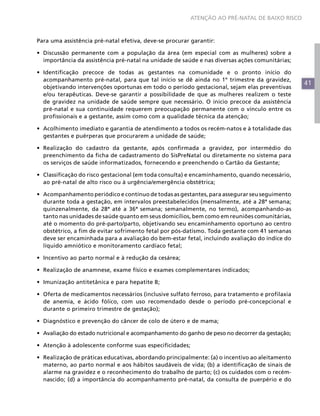 41
ATENÇÃO AO PRÉ-NATAL DE BAIXO RISCO
Para uma assistência pré-natal efetiva, deve-se procurar garantir:
•	 Discussão permanente com a população da área (em especial com as mulheres) sobre a
importância da assistência pré-natal na unidade de saúde e nas diversas ações comunitárias;
•	 Identificação precoce de todas as gestantes na comunidade e o pronto início do
acompanhamento pré-natal, para que tal início se dê ainda no 1º trimestre da gravidez,
objetivando intervenções oportunas em todo o período gestacional, sejam elas preventivas
e/ou terapêuticas. Deve-se garantir a possibilidade de que as mulheres realizem o teste
de gravidez na unidade de saúde sempre que necessário. O início precoce da assistência
pré-natal e sua continuidade requerem preocupação permanente com o vínculo entre os
profissionais e a gestante, assim como com a qualidade técnica da atenção;
•	 Acolhimento imediato e garantia de atendimento a todos os recém-natos e à totalidade das
gestantes e puérperas que procurarem a unidade de saúde;
•	 Realização do cadastro da gestante, após confirmada a gravidez, por intermédio do
preenchimento da ficha de cadastramento do SisPreNatal ou diretamente no sistema para
os serviços de saúde informatizados, fornecendo e preenchendo o Cartão da Gestante;
•	 Classificação do risco gestacional (em toda consulta) e encaminhamento, quando necessário,
ao pré-natal de alto risco ou à urgência/emergência obstétrica;
•	 Acompanhamento periódico e contínuo de todas as gestantes, para assegurar seu seguimento
durante toda a gestação, em intervalos preestabelecidos (mensalmente, até a 28ª semana;
quinzenalmente, da 28ª até a 36ª semana; semanalmente, no termo), acompanhando-as
tanto nas unidades de saúde quanto em seus domicílios, bem como em reuniões comunitárias,
até o momento do pré-parto/parto, objetivando seu encaminhamento oportuno ao centro
obstétrico, a fim de evitar sofrimento fetal por pós-datismo. Toda gestante com 41 semanas
deve ser encaminhada para a avaliação do bem-estar fetal, incluindo avaliação do índice do
líquido amniótico e monitoramento cardíaco fetal;
•	 Incentivo ao parto normal e à redução da cesárea;
•	 Realização de anamnese, exame físico e exames complementares indicados;
•	 Imunização antitetânica e para hepatite B;
•	 Oferta de medicamentos necessários (inclusive sulfato ferroso, para tratamento e profilaxia
de anemia, e ácido fólico, com uso recomendado desde o período pré-concepcional e
durante o primeiro trimestre de gestação);
•	 Diagnóstico e prevenção do câncer de colo de útero e de mama;
•	 Avaliação do estado nutricional e acompanhamento do ganho de peso no decorrer da gestação;
•	 Atenção à adolescente conforme suas especificidades;
•	 Realização de práticas educativas, abordando principalmente: (a) o incentivo ao aleitamento
materno, ao parto normal e aos hábitos saudáveis de vida; (b) a identificação de sinais de
alarme na gravidez e o reconhecimento do trabalho de parto; (c) os cuidados com o recém-
nascido; (d) a importância do acompanhamento pré-natal, da consulta de puerpério e do
 