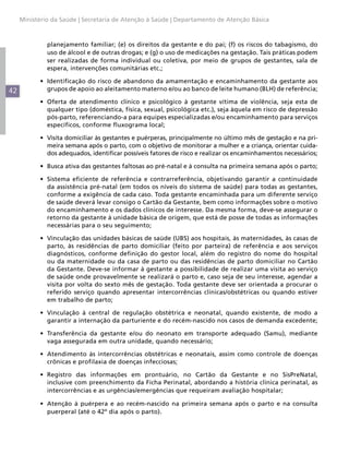 42
Ministério da Saúde | Secretaria de Atenção à Saúde | Departamento de Atenção Básica
planejamento familiar; (e) os direitos da gestante e do pai; (f) os riscos do tabagismo, do
uso de álcool e de outras drogas; e (g) o uso de medicações na gestação. Tais práticas podem
ser realizadas de forma individual ou coletiva, por meio de grupos de gestantes, sala de
espera, intervenções comunitárias etc.;
•	 Identificação do risco de abandono da amamentação e encaminhamento da gestante aos
grupos de apoio ao aleitamento materno e/ou ao banco de leite humano (BLH) de referência;
•	 Oferta de atendimento clínico e psicológico à gestante vítima de violência, seja esta de
qualquer tipo (doméstica, física, sexual, psicológica etc.), seja àquela em risco de depressão
pós-parto, referenciando-a para equipes especializadas e/ou encaminhamento para serviços
específicos, conforme fluxograma local;
•	 Visita domiciliar às gestantes e puérperas, principalmente no último mês de gestação e na pri-
meira semana após o parto, com o objetivo de monitorar a mulher e a criança, orientar cuida-
dos adequados, identificar possíveis fatores de risco e realizar os encaminhamentos necessários;
•	 Busca ativa das gestantes faltosas ao pré-natal e à consulta na primeira semana após o parto;
•	 Sistema eficiente de referência e contrarreferência, objetivando garantir a continuidade
da assistência pré-natal (em todos os níveis do sistema de saúde) para todas as gestantes,
conforme a exigência de cada caso. Toda gestante encaminhada para um diferente serviço
de saúde deverá levar consigo o Cartão da Gestante, bem como informações sobre o motivo
do encaminhamento e os dados clínicos de interesse. Da mesma forma, deve-se assegurar o
retorno da gestante à unidade básica de origem, que está de posse de todas as informações
necessárias para o seu seguimento;
•	 Vinculação das unidades básicas de saúde (UBS) aos hospitais, às maternidades, às casas de
parto, às residências de parto domiciliar (feito por parteira) de referência e aos serviços
diagnósticos, conforme definição do gestor local, além do registro do nome do hospital
ou da maternidade ou da casa de parto ou das residências de parto domiciliar no Cartão
da Gestante. Deve-se informar à gestante a possibilidade de realizar uma visita ao serviço
de saúde onde provavelmente se realizará o parto e, caso seja de seu interesse, agendar a
visita por volta do sexto mês de gestação. Toda gestante deve ser orientada a procurar o
referido serviço quando apresentar intercorrências clínicas/obstétricas ou quando estiver
em trabalho de parto;
•	 Vinculação à central de regulação obstétrica e neonatal, quando existente, de modo a
garantir a internação da parturiente e do recém-nascido nos casos de demanda excedente;
•	 Transferência da gestante e/ou do neonato em transporte adequado (Samu), mediante
vaga assegurada em outra unidade, quando necessário;
•	 Atendimento às intercorrências obstétricas e neonatais, assim como controle de doenças
crônicas e profilaxia de doenças infecciosas;
•	 Registro das informações em prontuário, no Cartão da Gestante e no SisPreNatal,
inclusive com preenchimento da Ficha Perinatal, abordando a história clínica perinatal, as
intercorrências e as urgências/emergências que requeiram avaliação hospitalar;
•	 Atenção à puérpera e ao recém-nascido na primeira semana após o parto e na consulta
puerperal (até o 42º dia após o parto).
 