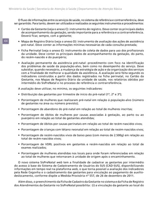 44
Ministério da Saúde | Secretaria de Atenção à Saúde | Departamento de Atenção Básica
O fluxo de informações entre os serviços de saúde, no sistema de referência e contrarreferência, deve
ser garantido. Para tanto, devem ser utilizados e realizados os seguintes instrumentos e procedimentos:
•	 Cartão da Gestante (veja o anexo C): instrumento de registro. Deve conter os principais dados
de acompanhamento da gestação, sendo importante para a referência e a contrarreferência.
Deverá ficar, sempre, com a gestante;
•	 Mapa de Registro Diário (veja o anexo D): instrumento de avaliação das ações de assistência
pré-natal. Deve conter as informações mínimas necessárias de cada consulta prestada;
•	 Ficha Perinatal (veja o anexo E): instrumento de coleta de dados para uso dos profissionais
da unidade. Deve conter os principais dados de acompanhamento da gestação, do parto,
do recém-nascido e do puerpério;
•	 Avaliação permanente da assistência pré-natal: procedimento com foco na identificação
dos problemas de saúde da população-alvo, bem como no desempenho do serviço. Deve
subsidiar, quando necessário, a mudança da estratégia de ação e da organização dos serviços
com a finalidade de melhorar a qualidade da assistência. A avaliação será feita segundo os
indicadores construídos a partir dos dados registrados na ficha perinatal, no Cartão da
Gestante, nos Mapas de Registro Diário da unidade de saúde, nos relatórios obtidos por
intermédio do SisPreNatal e no processo de referência e contrarreferência.
A avaliação deve utilizar, no mínimo, os seguintes indicadores:
•	 Distribuição das gestantes por trimestre de início do pré-natal (1º, 2º e 3º);
•	 Porcentagem de mulheres que realizaram pré-natal em relação à população-alvo (número
de gestantes na área ou número previsto);
•	 Porcentagem de abandono do pré-natal em relação ao total de mulheres inscritas;
•	 Porcentagem de óbitos de mulheres por causas associadas à gestação, ao parto ou ao
puerpério em relação ao total de gestantes atendidas;
•	 Porcentagem de óbitos por causas perinatais em relação ao total de recém-nascidos vivos;
•	 Porcentagem de crianças com tétano neonatal em relação ao total de recém-nascidos vivos;
•	 Porcentagem de recém-nascidos vivos de baixo peso (com menos de 2.500g) em relação ao
total de recém-nascidos vivos;
•	 Porcentagem de VDRL positivos em gestantes e recém-nascidos em relação ao total de
exames realizados;
•	 Porcentagem de mulheres atendidas nos locais para onde foram referenciadas em relação
ao total de mulheres que retornaram à unidade de origem após o encaminhamento.
O novo sistema SisPreNatal web tem a finalidade de cadastrar as gestantes por intermédio
do acesso à base do Sistema de Cadastramento de Usuários do SUS (CAD-SUS), disponibilizando
informações em tempo real na plataforma web, o que torna possível a avaliação dos indicadores
pela Rede Cegonha e o cadastramento das gestantes para vinculação ao pagamento de auxílio-
deslocamento, conforme dispõe a Medida Provisória nº 557, de 26 de dezembro de 2011.
Além disso, o preenchimento da Ficha de Cadastro da Gestante no sistema e da Ficha de Registro
dos Atendimentos da Gestante no SisPreNatal possibilita : (i) a vinculação da gestante ao local do
 