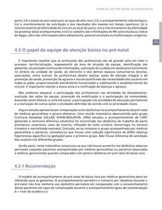 45
ATENÇÃO AO PRÉ-NATAL DE BAIXO RISCO
parto; (ii) o acesso ao pré-natal para os casos de alto risco; (iii) o acompanhamento odontológico;
(iv) o monitoramento da solicitação e dos resultados dos exames em tempo oportuno; (v) o
monitoramento da efetividade do vínculo ao local do parto; (vi) o monitoramento da efetividade
da presença do(a) acompanhante; e (vii) o cadastro das informações do RN como escala ou índice
de Apgar, além das informações sobre aleitamento, possível anomalia ou malformação congênita.
4.3 O papel da equipe de atenção básica no pré-natal
É importante ressaltar que as atribuições dos profissionais são de grande valia em todo o
processo: territorialização, mapeamento da área de atuação da equipe, identificação das
gestantes, atualização contínua de informações, realização do cuidado em saúde prioritariamente
no âmbito da unidade de saúde, do domicílio e dos demais espaços comunitários (escolas,
associações, entre outros). Os profissionais devem realizar ações de atenção integral e de
promoção da saúde, prevenção de agravos e escuta qualificada das necessidades dos usuários em
todas as ações, proporcionando atendimento humanizado e viabilizando o estabelecimento do
vínculo. É importante realizar a busca ativa e a notificação de doenças e agravos.
Não podemos esquecer a participação dos profissionais nas atividades de planejamento,
avaliação das ações da equipe, promoção da mobilização e a participação da comunidade,
buscando assim efetivar o controle social, a participação nas atividades de educação permanente
e a realização de outras ações e atividades definidas de acordo com as prioridades locais.
Alguns estudos apresentaram comparações entre desfechos no acompanhamento do pré-natal
de médicos generalistas e gineco-obstetras. Uma revisão sistemática desenvolvida pelo grupo
Cochrane Database (VILLAR; KHAN-NEELOFUR, 2003) estudou o acompanhamento de 3.041
gestantes e nenhuma diferença estatística foi encontrada nos desfechos de trabalho de parto
prematuro, cesarianas, casos de anemia, infecções do trato urinário, hemorragia no terceiro
trimestre e mortalidade neonatal. Contudo, ao se comparar o grupo acompanhado por médicos
generalistas e parteiras, constatou-se que houve uma redução significativa de DHEG (doença
hipertensiva específica na gestação) para o primeiro grupo. Não houve diferença de satisfação
dos usuários nos diferentes grupos.
Sendo assim, nesta metanálise comprovou-se que não houve aumento nos desfechos adversos
perinatais naquelas pacientes acompanhadas por médicos generalistas ou parteiras (associadas
a médicos generalistas) quando comparados com gineco-obstetras em pré-natal de baixo risco.
4.3.1 Recomendação
O modelo de acompanhamento de pré-natal de baixo risco por médicos generalistas deve ser
oferecido para as gestantes. O acompanhamento periódico e rotineiro por obstetras durante o
pré-natal não traz melhoria aos desfechos perinatais em comparação com o encaminhamento
destas pacientes em casos de complicações durante o acompanhamento (grau de recomendação
A – nível de evidência I).
 