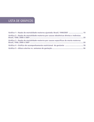 LISTA DE GRÁFICOS
Gráfico 1 – Razão de mortalidade materna ajustada: Brasil, 1990/2007 ............................. 19
Gráfico 2 – Razão de mortalidade materna por causas obstétricas diretas e indiretas:
Brasil, 1990, 2000 e 2007.......................................................................................................... 20
Gráfico 3 – Razão de mortalidade materna por causas específicas de morte materna:
Brasil, 1990, 2000 e 2007 ......................................................................................................... 20
Gráfico 4 – Gráfico de acompanhamento nutricional da gestante .................................... 78
Gráfico 5 – Altura uterina vs. semanas de gestação.............................................................. 96
 