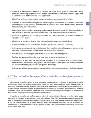 49
ATENÇÃO AO PRÉ-NATAL DE BAIXO RISCO
•	 Adequar o meio bucal e realizar o controle de placa, cujas práticas constituem boas
condutas odontológicas preventivas e podem ser indicadas, garantindo conforto à gestante
e a continuidade do tratamento após a gravidez;
•	 Identificar os fatores de risco que possam impedir o curso normal da gravidez;
•	 Atender as intercorrências/urgências odontológicas observando os cuidados indicados
em cada período da gravidez e encaminhar a gestante para níveis de referência de maior
complexidade, caso necessário;
•	 Favorecer a compreensão e a adaptação às novas vivências da gestante, do companheiro e
dos familiares, além de instrumentalizá-los em relação aos cuidados neste período;
•	 Orientar as gestantes e a sua equipe quanto aos fatores de risco e à vulnerabilidade em
relação à saúde bucal;
•	 Identificar as gestantes de alto risco e encaminhá-las ao serviço de referência;
•	 Desenvolver atividades educativas e de apoio à gestante e aos seus familiares;
•	 Orientar as gestantes sobre a periodicidade das consultas odontológicas e os trimestres de
gestação indicados para a realização de tratamento odontológico;
•	 Realizar busca ativa das gestantes faltosas de sua área de abrangência;
•	 Realizar visitas domiciliares durante o período gestacional e puerperal;
•	 Acompanhar o processo de aleitamento materno e os cuidados com o futuro bebê,
enfatizando a importância do papel da amamentação na dentição e no desenvolvimento
do aparelho fonador, respiratório e digestivo da criança;
•	 Orientar a mulher e seu companheiro sobre hábitos alimentares saudáveis e de higiene bucal.
4.3.3 Consulta de enfermagem/enfermeira(o) na atenção à gestante
A consulta de enfermagem é uma atividade independente, realizada privativamente pelo
enfermeiro, e tem como objetivo propiciar condições para a promoção da saúde da gestante e a
melhoria na sua qualidade de vida, mediante uma abordagem contextualizada e participativa.
O profissional enfermeiro pode acompanhar inteiramente o pré-natal de baixo risco na rede
básica de saúde, de acordo com o Ministério de Saúde e conforme garantido pela Lei do Exercício
Profissional, regulamentada pelo Decreto nº 94.406/87.
Durante a consulta de enfermagem, além da competência técnica, o enfermeiro deve
demonstrar interesse pela gestante e pelo seu modo de vida, ouvindo suas queixas e considerando
suas preocupações e angústias. Para isso, o enfermeiro deve fazer uso de uma escuta qualificada,
a fim de proporcionar a criação de vínculo. Assim, ele poderá contribuir para a produção de
mudanças concretas e saudáveis nas atitudes da gestante, de sua família e comunidade, exercendo
assim papel educativo.
 