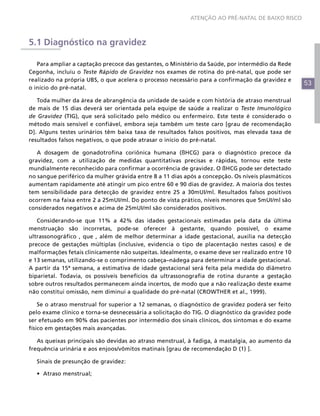 53
ATENÇÃO AO PRÉ-NATAL DE BAIXO RISCO
5.1 Diagnóstico na gravidez
Para ampliar a captação precoce das gestantes, o Ministério da Saúde, por intermédio da Rede
Cegonha, incluiu o Teste Rápido de Gravidez nos exames de rotina do pré-natal, que pode ser
realizado na própria UBS, o que acelera o processo necessário para a confirmação da gravidez e
o início do pré-natal.
Toda mulher da área de abrangência da unidade de saúde e com história de atraso menstrual
de mais de 15 dias deverá ser orientada pela equipe de saúde a realizar o Teste Imunológico
de Gravidez (TIG), que será solicitado pelo médico ou enfermeiro. Este teste é considerado o
método mais sensível e confiável, embora seja também um teste caro [grau de recomendação
D]. Alguns testes urinários têm baixa taxa de resultados falsos positivos, mas elevada taxa de
resultados falsos negativos, o que pode atrasar o início do pré-natal.
A dosagem de gonadotrofina coriônica humana (ßHCG) para o diagnóstico precoce da
gravidez, com a utilização de medidas quantitativas precisas e rápidas, tornou este teste
mundialmente reconhecido para confirmar a ocorrência de gravidez. O ßHCG pode ser detectado
no sangue periférico da mulher grávida entre 8 a 11 dias após a concepção. Os níveis plasmáticos
aumentam rapidamente até atingir um pico entre 60 e 90 dias de gravidez. A maioria dos testes
tem sensibilidade para detecção de gravidez entre 25 a 30mUI/ml. Resultados falsos positivos
ocorrem na faixa entre 2 a 25mUI/ml. Do ponto de vista prático, níveis menores que 5mUI/ml são
considerados negativos e acima de 25mUI/ml são considerados positivos.
Considerando-se que 11% a 42% das idades gestacionais estimadas pela data da última
menstruação são incorretas, pode-se oferecer à gestante, quando possível, o exame
ultrassonográfico , que , além de melhor determinar a idade gestacional, auxilia na detecção
precoce de gestações múltiplas (inclusive, evidencia o tipo de placentação nestes casos) e de
malformações fetais clinicamente não suspeitas. Idealmente, o exame deve ser realizado entre 10
e 13 semanas, utilizando-se o comprimento cabeça–nádega para determinar a idade gestacional.
A partir da 15ª semana, a estimativa de idade gestacional será feita pela medida do diâmetro
biparietal. Todavia, os possíveis benefícios da ultrassonografia de rotina durante a gestação
sobre outros resultados permanecem ainda incertos, de modo que a não realização deste exame
não constitui omissão, nem diminui a qualidade do pré-natal (CROWTHER et al., 1999).
Se o atraso menstrual for superior a 12 semanas, o diagnóstico de gravidez poderá ser feito
pelo exame clínico e torna-se desnecessária a solicitação do TIG. O diagnóstico da gravidez pode
ser efetuado em 90% das pacientes por intermédio dos sinais clínicos, dos sintomas e do exame
físico em gestações mais avançadas.
As queixas principais são devidas ao atraso menstrual, à fadiga, à mastalgia, ao aumento da
frequência urinária e aos enjoos/vômitos matinais [grau de recomendação D (1) ].
Sinais de presunção de gravidez:
•	 Atraso menstrual;
 