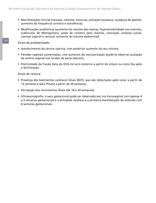 54
Ministério da Saúde | Secretaria de Atenção à Saúde | Departamento de Atenção Básica
•	 Manifestações clínicas (náuseas, vômitos, tonturas, salivação excessiva, mudança de apetite,
aumento da frequência urinária e sonolência);
•	 Modificações anatômicas (aumento do volume das mamas, hipersensibilidade nos mamilos,
tubérculos de Montgomery, saída de colostro pelo mamilo, coloração violácea vulvar,
cianose vaginal e cervical, aumento do volume abdominal).
Sinais de probabilidade:
•	 Amolecimento da cérvice uterina, com posterior aumento do seu volume;
•	 Paredes vaginais aumentadas, com aumento da vascularização (pode-se observar pulsação
da artéria vaginal nos fundos de sacos laterais);
•	 Positividade da fração beta do HCG no soro materno a partir do oitavo ou nono dia após
a fertilização.
Sinais de certeza:
•	 Presença dos batimentos cardíacos fetais (BCF), que são detectados pelo sonar a partir de
12 semanas e pelo Pinard a partir de 20 semanas;
•	 Percepção dos movimentos fetais (de 18 a 20 semanas);
•	 Ultrassonografia: o saco gestacional pode ser observado por via transvaginal com apenas 4
a 5 semanas gestacionais e a atividade cardíaca é a primeira manifestação do embrião com
6 semanas gestacionais.
 