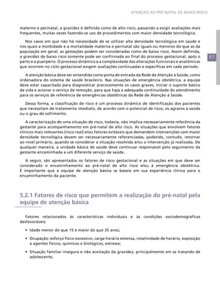 57
ATENÇÃO AO PRÉ-NATAL DE BAIXO RISCO
materno e perinatal, a gravidez é definida como de alto risco, passando a exigir avaliações mais
frequentes, muitas vezes fazendo-se uso de procedimentos com maior densidade tecnológica.
Nos casos em que não há necessidade de se utilizar alta densidade tecnológica em saúde e
nos quais a morbidade e a mortalidade materna e perinatal são iguais ou menores do que as da
população em geral, as gestações podem ser consideradas como de baixo risco. Assim definida,
a gravidez de baixo risco somente pode ser confirmada ao final do processo gestacional, após o
parto e o puerpério. O processo dinâmico e a complexidade das alterações funcionais e anatômicas
que ocorrem no ciclo gestacional exigem avaliações continuadas e específicas em cada período.
A atenção básica deve ser entendida como porta de entrada da Rede de Atenção à Saúde, como
ordenadora do sistema de saúde brasileiro. Nas situações de emergência obstétrica, a equipe
deve estar capacitada para diagnosticar precocemente os casos graves, iniciar o suporte básico
de vida e acionar o serviço de remoção, para que haja a adequada continuidade do atendimento
para os serviços de referência de emergências obstétricas da Rede de Atenção à Saúde.
Dessa forma, a classificação de risco é um processo dinâmico de identificação dos pacientes
que necessitam de tratamento imediato, de acordo com o potencial de risco, os agravos à saúde
ou o grau de sofrimento.
A caracterização de uma situação de risco, todavia, não implica necessariamente referência da
gestante para acompanhamento em pré-natal de alto risco. As situações que envolvem fatores
clínicos mais relevantes (risco real) e/ou fatores evitáveis que demandem intervenções com maior
densidade tecnológica devem ser necessariamente referenciadas, podendo, contudo, retornar
ao nível primário, quando se considerar a situação resolvida e/ou a intervenção já realizada. De
qualquer maneira, a unidade básica de saúde deve continuar responsável pelo seguimento da
gestante encaminhada a um diferente serviço de saúde.
A seguir, são apresentados os fatores de risco gestacional e as situações em que deve ser
considerado o encaminhamento ao pré-natal de alto risco e/ou à emergência obstétrica.
É importante que a equipe de atenção básica se baseie em sua experiência clínica para o
encaminhamento da paciente.
5.2.1 Fatores de risco que permitem a realização do pré-natal pela
equipe de atenção básica
Fatores relacionados às características individuais e às condições sociodemográficas
desfavoráveis:
•	 Idade menor do que 15 e maior do que 35 anos;
•	 Ocupação: esforço físico excessivo, carga horária extensa, rotatividade de horário, exposição
a agentes físicos, químicos e biológicos, estresse;
•	 Situação familiar insegura e não aceitação da gravidez, principalmente em se tratando de
adolescente;
 