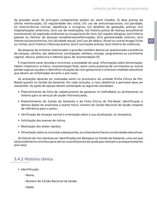 63
ATENÇÃO AO PRÉ-NATAL DE BAIXO RISCO
da gravidez atual. Os principais componentes podem ser assim listados: (i) data precisa da
última menstruação; (ii) regularidade dos ciclos; (iii) uso de anticoncepcionais; (iv) paridade;
(v) intercorrências clínicas, obstétricas e cirúrgicas; (vi) detalhes de gestações prévias; (vii)
hospitalizações anteriores; (viii) uso de medicações; (ix) história prévia de doença sexualmente
transmissível; (x) exposição ambiental ou ocupacional de risco; (xi) reações alérgicas; (xii) história
pessoal ou familiar de doenças hereditárias/malformações; (xiii) gemelaridade anterior; (xiv)
fatores socioeconômicos; (xv) atividade sexual; (xvi) uso de tabaco, álcool ou outras drogas lícitas
ou ilícitas; (xvii) história infecciosa prévia; (xviii) vacinações prévias; (xix) história de violências.
Na pesquisa de sintomas relacionados à gravidez também deverá ser questionada a existência
de náuseas, vômitos, dor abdominal, constipação, cefaleia, síncope, sangramento ou corrimento
vaginal, disúria, polaciúria e edemas [grau de recomendação D].
É importante sanar dúvidas e minimizar a ansiedade do casal. Informações sobre alimentação,
hábito intestinal e urinário, movimentação fetal, assim como presença de corrimentos ou outras
perdas vaginais ajudam a identificar situações de risco gestacional e orientam medidas educativas
que devem ser enfatizadas durante o pré-natal.
As anotações deverão ser realizadas tanto no prontuário da unidade (Ficha Clínica de Pré-
Natal) quanto no Cartão da Gestante. Em cada consulta, o risco obstétrico e perinatal deve ser
reavaliado. As ações da equipe devem contemplar as seguintes atividades:
•	 Preenchimento da ficha de cadastramento da gestante no SisPreNatal ou diretamente no
sistema para os serviços de saúde informatizados;
•	 Preenchimento do Cartão da Gestante e da Ficha Clínica de Pré-Natal: identificação e
demais dados da anamnese e exame físico; número do Cartão Nacional de Saúde; hospital
de referência para o parto;
•	 Verificação da situação vacinal e orientação sobre a sua atualização, se necessário;
•	 Solicitação dos exames de rotina;
•	 Realização dos testes rápidos;
•	 Orientação sobre as consultas subsequentes, as visitas domiciliares e as atividades educativas.
Os fatores de risco deverão ser identificados em destaque no Cartão da Gestante, uma vez que
tal procedimento contribui para alertar os profissionais de saúde que realizam o acompanhamento
pré-natal.
5.4.2 História clínica
•	 Identificação:
	 - Nome;
	 - Número do Cartão Nacional de Saúde;
	 - Idade;
 