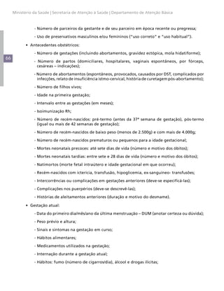 66
Ministério da Saúde | Secretaria de Atenção à Saúde | Departamento de Atenção Básica
	- Número de parceiros da gestante e de seu parceiro em época recente ou pregressa;
	 - Uso de preservativos masculinos e/ou femininos (“uso correto” e “uso habitual”).
•	 Antecedentes obstétricos:
	 - Número de gestações (incluindo abortamentos, gravidez ectópica, mola hidatiforme);
- Número de partos (domiciliares, hospitalares, vaginais espontâneos, por fórceps,
cesáreas – indicações);
- Número de abortamentos (espontâneos, provocados, causados por DST, complicados por
infecções, relato de insuficiência istmo-cervical, história de curetagem pós-abortamento);
	 - Número de filhos vivos;
	 - Idade na primeira gestação;
	 - Intervalo entre as gestações (em meses);
	 - Isoimunização Rh;
- Número de recém-nascidos: pré-termo (antes da 37ª semana de gestação), pós-termo
(igual ou mais de 42 semanas de gestação);
	 - Número de recém-nascidos de baixo peso (menos de 2.500g) e com mais de 4.000g;
	 - Número de recém-nascidos prematuros ou pequenos para a idade gestacional;
	 - Mortes neonatais precoces: até sete dias de vida (número e motivo dos óbitos);
	 - Mortes neonatais tardias: entre sete e 28 dias de vida (número e motivo dos óbitos);
	 - Natimortos (morte fetal intraútero e idade gestacional em que ocorreu);
	 - Recém-nascidos com icterícia, transfusão, hipoglicemia, ex-sanguíneo- transfusões;
	 - Intercorrências ou complicações em gestações anteriores (deve-se especificá-las);
	 - Complicações nos puerpérios (deve-se descrevê-las);
	 - Histórias de aleitamentos anteriores (duração e motivo do desmame).
•	 Gestação atual:
	 - Data do primeiro dia/mês/ano da última menstruação – DUM (anotar certeza ou dúvida);
	 - Peso prévio e altura;
	 - Sinais e sintomas na gestação em curso;
	 - Hábitos alimentares;
	 - Medicamentos utilizados na gestação;
	 - Internação durante a gestação atual;
	 - Hábitos: fumo (número de cigarros/dia), álcool e drogas ilícitas;
 