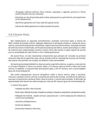 67
ATENÇÃO AO PRÉ-NATAL DE BAIXO RISCO
- Ocupação habitual (esforço físico intenso, exposição a agentes químicos e físicos
potencialmente nocivos, estresse);
- Aceitação ou não da gravidez pela mulher, pelo parceiro e pela família, principalmente
se for adolescente;
	 - Identificar gestantes com fraca rede de suporte social;
	 - Cálculo da idade gestacional e data provável do parto.
5.4.3 Exame físico
São indispensáveis os seguintes procedimentos: avaliação nutricional (peso e cálculo do
IMC), medida da pressão arterial, palpação abdominal e percepção dinâmica, medida da altura
uterina, ausculta dos batimentos cardiofetais, registro dos movimentos fetais, realização do teste
de estímulo sonoro simplificado, verificação da presença de edema, exame ginecológico e coleta
de material para colpocitologia oncótica, exame clínico das mamas e toque vaginal de acordo
com as necessidades de cada mulher e com a idade gestacional.
No exame físico, os mais importantes componentes que precisam ser incluídos na primeira
visita pré-natal são os seguintes: peso, altura, pressão arterial, avaliação de mucosas, da tireoide,
das mamas, dos pulmões, do coração, do abdome e das extremidades.
No exame ginecológico/obstétrico, deve-se avaliar a genitália externa, a vagina, o colo uterino
e, no toque bidigital, o útero e os anexos. Após a 12ª semana, deve-se medir a altura do fundo
uterino no abdome. A ausculta fetal será possível após a 10ª-12ª semana, com o sonar-doppler
[grau de recomendação D].
Nas visitas subsequentes, torna-se obrigatório medir a altura uterina, pesar a paciente,
mensurar a pressão arterial, verificar a presença de anemia de mucosas, a existência de edemas e
auscultar os batimentos cardíacos fetais. Deve-se avaliar o mamilo para lactação. A definição da
apresentação fetal deverá ser determinada por volta da 36ª semana [grau de recomendação D].
•	 Exame físico geral:
	 - Inspeção da pele e das mucosas;
	 - Sinais vitais: aferição do pulso, frequência cardíaca, frequência respiratória, temperatura axilar;
- Palpação da tireoide , região cervical, supraclavicular e axilar (pesquisa de nódulos ou
outras anormalidades);
	 - Ausculta cardiopulmonar;
	 - Exame do abdome;
	 - Exame dos membros inferiores;
 