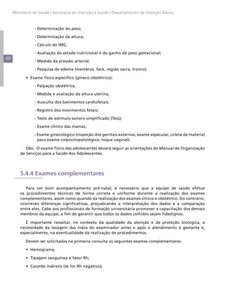 68
Ministério da Saúde | Secretaria de Atenção à Saúde | Departamento de Atenção Básica
	 - Determinação do peso;
	 - Determinação da altura;
	 - Cálculo do IMC;
	 - Avaliação do estado nutricional e do ganho de peso gestacional;
	 - Medida da pressão arterial;
	 - Pesquisa de edema (membros, face, região sacra, tronco).
•	 Exame físico específico (gineco-obstétrico):
	 - Palpação obstétrica;
	 - Medida e avaliação da altura uterina;
	 - Ausculta dos batimentos cardiofetais;
	 - Registro dos movimentos fetais;
	 - Teste de estímulo sonoro simplificado (Tess);
	 - Exame clínico das mamas;
- Exame ginecológico (inspeção dos genitais externos, exame especular, coleta de material
para exame colpocitopatológico, toque vaginal).
Obs:. O exame físico das adolescentes deverá seguir as orientações do Manual de Organização
de Serviços para a Saúde dos Adolescentes.
5.4.4 Exames complementares
Para um bom acompanhamento pré-natal, é necessário que a equipe de saúde efetue
os procedimentos técnicos de forma correta e uniforme durante a realização dos exames
complementares, assim como quando da realização dos exames clínico e obstétrico. Do contrário,
ocorrerão diferenças significativas, prejudicando a interpretação dos dados e a comparação
entre eles. Cabe aos profissionais de formação universitária promover a capacitação dos demais
membros da equipe, a fim de garantir que todos os dados colhidos sejam fidedignos.
É importante ressaltar, no contexto da qualidade da atenção e da proteção biológica, a
necessidade da lavagem das mãos do examinador antes e após o atendimento à gestante e,
especialmente, na eventualidade da realização de procedimentos.
Devem ser solicitados na primeira consulta os seguintes exames complementares:
•	 Hemograma;
•	 Tipagem sanguínea e fator Rh;
•	 Coombs indireto (se for Rh negativo);
 