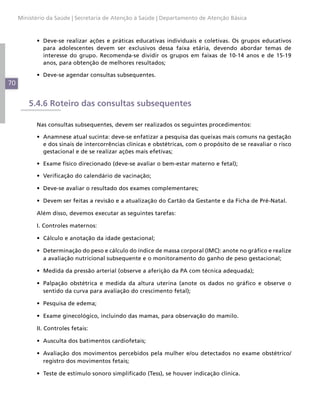 70
Ministério da Saúde | Secretaria de Atenção à Saúde | Departamento de Atenção Básica
•	 Deve-se realizar ações e práticas educativas individuais e coletivas. Os grupos educativos
para adolescentes devem ser exclusivos dessa faixa etária, devendo abordar temas de
interesse do grupo. Recomenda-se dividir os grupos em faixas de 10-14 anos e de 15-19
anos, para obtenção de melhores resultados;
•	 Deve-se agendar consultas subsequentes.
5.4.6 Roteiro das consultas subsequentes
Nas consultas subsequentes, devem ser realizados os seguintes procedimentos:
•	 Anamnese atual sucinta: deve-se enfatizar a pesquisa das queixas mais comuns na gestação
e dos sinais de intercorrências clínicas e obstétricas, com o propósito de se reavaliar o risco
gestacional e de se realizar ações mais efetivas;
•	 Exame físico direcionado (deve-se avaliar o bem-estar materno e fetal);
•	 Verificação do calendário de vacinação;
•	 Deve-se avaliar o resultado dos exames complementares;
•	 Devem ser feitas a revisão e a atualização do Cartão da Gestante e da Ficha de Pré-Natal.
Além disso, devemos executar as seguintes tarefas:
I. Controles maternos:
•	 Cálculo e anotação da idade gestacional;
•	 Determinação do peso e cálculo do índice de massa corporal (IMC): anote no gráfico e realize
a avaliação nutricional subsequente e o monitoramento do ganho de peso gestacional;
•	 Medida da pressão arterial (observe a aferição da PA com técnica adequada);
•	 Palpação obstétrica e medida da altura uterina (anote os dados no gráfico e observe o
sentido da curva para avaliação do crescimento fetal);
•	 Pesquisa de edema;
•	 Exame ginecológico, incluindo das mamas, para observação do mamilo.
II. Controles fetais:
•	 Ausculta dos batimentos cardiofetais;
•	 Avaliação dos movimentos percebidos pela mulher e/ou detectados no exame obstétrico/
registro dos movimentos fetais;
•	 Teste de estímulo sonoro simplificado (Tess), se houver indicação clínica.
 