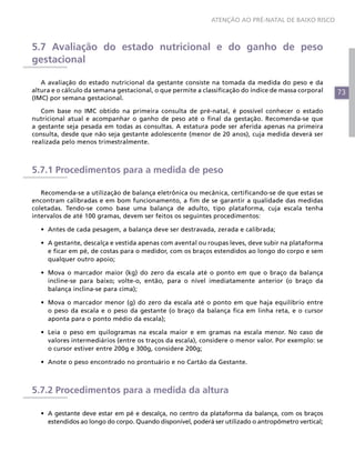 73
ATENÇÃO AO PRÉ-NATAL DE BAIXO RISCO
5.7 Avaliação do estado nutricional e do ganho de peso
gestacional
A avaliação do estado nutricional da gestante consiste na tomada da medida do peso e da
altura e o cálculo da semana gestacional, o que permite a classificação do índice de massa corporal
(IMC) por semana gestacional.
Com base no IMC obtido na primeira consulta de pré-natal, é possível conhecer o estado
nutricional atual e acompanhar o ganho de peso até o final da gestação. Recomenda-se que
a gestante seja pesada em todas as consultas. A estatura pode ser aferida apenas na primeira
consulta, desde que não seja gestante adolescente (menor de 20 anos), cuja medida deverá ser
realizada pelo menos trimestralmente.
5.7.1 Procedimentos para a medida de peso
Recomenda-se a utilização de balança eletrônica ou mecânica, certificando-se de que estas se
encontram calibradas e em bom funcionamento, a fim de se garantir a qualidade das medidas
coletadas. Tendo-se como base uma balança de adulto, tipo plataforma, cuja escala tenha
intervalos de até 100 gramas, devem ser feitos os seguintes procedimentos:
•	 Antes de cada pesagem, a balança deve ser destravada, zerada e calibrada;
•	 A gestante, descalça e vestida apenas com avental ou roupas leves, deve subir na plataforma
e ficar em pé, de costas para o medidor, com os braços estendidos ao longo do corpo e sem
qualquer outro apoio;
•	 Mova o marcador maior (kg) do zero da escala até o ponto em que o braço da balança
incline-se para baixo; volte-o, então, para o nível imediatamente anterior (o braço da
balança inclina-se para cima);
•	 Mova o marcador menor (g) do zero da escala até o ponto em que haja equilíbrio entre
o peso da escala e o peso da gestante (o braço da balança fica em linha reta, e o cursor
aponta para o ponto médio da escala);
•	 Leia o peso em quilogramas na escala maior e em gramas na escala menor. No caso de
valores intermediários (entre os traços da escala), considere o menor valor. Por exemplo: se
o cursor estiver entre 200g e 300g, considere 200g;
•	 Anote o peso encontrado no prontuário e no Cartão da Gestante.
5.7.2 Procedimentos para a medida da altura
•	 A gestante deve estar em pé e descalça, no centro da plataforma da balança, com os braços
estendidos ao longo do corpo. Quando disponível, poderá ser utilizado o antropômetro vertical;
 