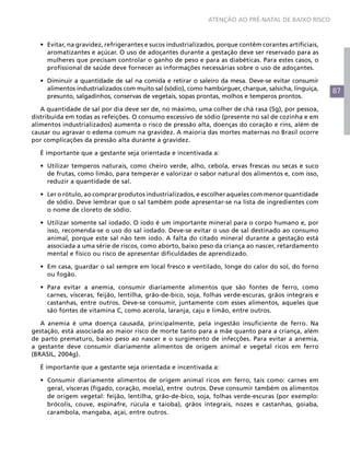 87
ATENÇÃO AO PRÉ-NATAL DE BAIXO RISCO
•	 Evitar, na gravidez, refrigerantes e sucos industrializados, porque contêm corantes artificiais,
aromatizantes e açúcar. O uso de adoçantes durante a gestação deve ser reservado para as
mulheres que precisam controlar o ganho de peso e para as diabéticas. Para estes casos, o
profissional de saúde deve fornecer as informações necessárias sobre o uso de adoçantes.
•	 Diminuir a quantidade de sal na comida e retirar o saleiro da mesa. Deve-se evitar consumir
alimentos industrializados com muito sal (sódio), como hambúrguer, charque, salsicha, linguiça,
presunto, salgadinhos, conservas de vegetais, sopas prontas, molhos e temperos prontos.
A quantidade de sal por dia deve ser de, no máximo, uma colher de chá rasa (5g), por pessoa,
distribuída em todas as refeições. O consumo excessivo de sódio (presente no sal de cozinha e em
alimentos industrializados) aumenta o risco de pressão alta, doenças do coração e rins, além de
causar ou agravar o edema comum na gravidez. A maioria das mortes maternas no Brasil ocorre
por complicações da pressão alta durante a gravidez.
É importante que a gestante seja orientada e incentivada a:
•	 Utilizar temperos naturais, como cheiro verde, alho, cebola, ervas frescas ou secas e suco
de frutas, como limão, para temperar e valorizar o sabor natural dos alimentos e, com isso,
reduzir a quantidade de sal.
•	 Ler o rótulo, ao comprar produtos industrializados, e escolher aqueles com menor quantidade
de sódio. Deve lembrar que o sal também pode apresentar-se na lista de ingredientes com
o nome de cloreto de sódio.
•	 Utilizar somente sal iodado. O iodo é um importante mineral para o corpo humano e, por
isso, recomenda-se o uso do sal iodado. Deve-se evitar o uso de sal destinado ao consumo
animal, porque este sal não tem iodo. A falta do citado mineral durante a gestação está
associada a uma série de riscos, como aborto, baixo peso da criança ao nascer, retardamento
mental e físico ou risco de apresentar dificuldades de aprendizado.
•	 Em casa, guardar o sal sempre em local fresco e ventilado, longe do calor do sol, do forno
ou fogão.
•	 Para evitar a anemia, consumir diariamente alimentos que são fontes de ferro, como
carnes, vísceras, feijão, lentilha, grão-de-bico, soja, folhas verde-escuras, grãos integrais e
castanhas, entre outros. Deve-se consumir, juntamente com esses alimentos, aqueles que
são fontes de vitamina C, como acerola, laranja, caju e limão, entre outros.
A anemia é uma doença causada, principalmente, pela ingestão insuficiente de ferro. Na
gestação, está associada ao maior risco de morte tanto para a mãe quanto para a criança, além
de parto prematuro, baixo peso ao nascer e o surgimento de infecções. Para evitar a anemia,
a gestante deve consumir diariamente alimentos de origem animal e vegetal ricos em ferro
(BRASIL, 2004g).
É importante que a gestante seja orientada e incentivada a:
•	 Consumir diariamente alimentos de origem animal ricos em ferro, tais como: carnes em
geral, vísceras (fígado, coração, moela), entre outros. Deve consumir também os alimentos
de origem vegetal: feijão, lentilha, grão-de-bico, soja, folhas verde-escuras (por exemplo:
brócolis, couve, espinafre, rúcula e taioba), grãos integrais, nozes e castanhas, goiaba,
carambola, mangaba, açaí, entre outros.
 