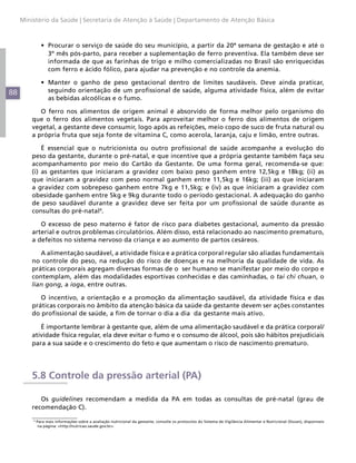 88
Ministério da Saúde | Secretaria de Atenção à Saúde | Departamento de Atenção Básica
•	 Procurar o serviço de saúde do seu município, a partir da 20ª semana de gestação e até o
3º mês pós-parto, para receber a suplementação de ferro preventiva. Ela também deve ser
informada de que as farinhas de trigo e milho comercializadas no Brasil são enriquecidas
com ferro e ácido fólico, para ajudar na prevenção e no controle da anemia.
•	 Manter o ganho de peso gestacional dentro de limites saudáveis. Deve ainda praticar,
seguindo orientação de um profissional de saúde, alguma atividade física, além de evitar
as bebidas alcoólicas e o fumo.
O ferro nos alimentos de origem animal é absorvido de forma melhor pelo organismo do
que o ferro dos alimentos vegetais. Para aproveitar melhor o ferro dos alimentos de origem
vegetal, a gestante deve consumir, logo após as refeições, meio copo de suco de fruta natural ou
a própria fruta que seja fonte de vitamina C, como acerola, laranja, caju e limão, entre outras.
É essencial que o nutricionista ou outro profissional de saúde acompanhe a evolução do
peso da gestante, durante o pré-natal, e que incentive que a própria gestante também faça seu
acompanhamento por meio do Cartão da Gestante. De uma forma geral, recomenda-se que:
(i) as gestantes que iniciaram a gravidez com baixo peso ganhem entre 12,5kg e 18kg; (ii) as
que iniciaram a gravidez com peso normal ganhem entre 11,5kg e 16kg; (iii) as que iniciaram
a gravidez com sobrepeso ganhem entre 7kg e 11,5kg; e (iv) as que iniciaram a gravidez com
obesidade ganhem entre 5kg e 9kg durante todo o período gestacional. A adequação do ganho
de peso saudável durante a gravidez deve ser feita por um profissional de saúde durante as
consultas do pré-natal4
.
O excesso de peso materno é fator de risco para diabetes gestacional, aumento da pressão
arterial e outros problemas circulatórios. Além disso, está relacionado ao nascimento prematuro,
a defeitos no sistema nervoso da criança e ao aumento de partos cesáreos.
A alimentação saudável, a atividade física e a prática corporal regular são aliadas fundamentais
no controle do peso, na redução do risco de doenças e na melhoria da qualidade de vida. As
práticas corporais agregam diversas formas de o ser humano se manifestar por meio do corpo e
contemplam, além das modalidades esportivas conhecidas e das caminhadas, o tai chi chuan, o
lian gong, a ioga, entre outras.
O incentivo, a orientação e a promoção da alimentação saudável, da atividade física e das
práticas corporais no âmbito da atenção básica da saúde da gestante devem ser ações constantes
do profissional de saúde, a fim de tornar o dia a dia da gestante mais ativo.
É importante lembrar à gestante que, além de uma alimentação saudável e da prática corporal/
atividade física regular, ela deve evitar o fumo e o consumo de álcool, pois são hábitos prejudiciais
para a sua saúde e o crescimento do feto e que aumentam o risco de nascimento prematuro.
5.8 Controle da pressão arterial (PA)
Os guidelines recomendam a medida da PA em todas as consultas de pré-natal (grau de
recomendação C).
4
Para mais informações sobre a avaliação nutricional da gestante, consulte os protocolos do Sistema de Vigilância Alimentar e Nutricional (Sisvan), disponíveis
na página: <http://nutricao.saude.gov.br>.
 