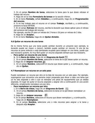 MS PROJECT
25
3. En el campo Nombre de tarea, seleccione la tarea para la que desee retrasar el
trabajo del recurso.
4. Haga clic en la vista Formulario de tareas en la sección inferior.
5. En el menú Formato, señale Detalles y, a continuación, haga clic en Programación
del recurso.
6. Si no hay trabajo para el recurso en el campo Trabajo, escríbalo y, a continuación,
presione la tecla ENTRAR.
7. En el campo Retraso del recurso, escriba la duración que desee aplicar para el retraso
del comienzo del trabajo del recurso.
Por ejemplo, escriba 2h para un retraso de 2 horas o 2d para un retraso de 2 días.
8. Haga clic en Aceptar.
9. En el menú Ventana, haga clic en Quitar división.
4.6 Quitar un recurso de una tarea
De la misma forma que una tarea puede cambiar durante un proyecto (por ejemplo, la
duración puede ser mayor o menor), también puede cambiar un recurso. Si uno de los
recursos se pone enfermo o está demasiado ocupado para trabajar en una tarea, puede que
sea necesario quitarlo. Es muy fácil quitar un recurso asignado siempre que sea necesario.
 Para quitar un recurso de una tarea
1. En la Barra de vistas, haga clic en Diagrama de Gantt
2. En el campo Nombre de tarea, seleccione la tarea de la que desee quitar un recurso.
3. Haga clic en Asignar recursos
3. En el campo Nombre, seleccione el recurso que desee quitar y, a continuación, haga
clic en Quitar.
4.7 Reemplazar un recurso en un solo paso
Puede reemplazar un recurso por otro en la lista de recursos con un solo paso. Por ejemplo,
supongamos que encuentra una persona mejor preparada para llevar a cabo una tarea que
ya ha sido asignada a otra o que se estropea una pieza de equipamiento que ya estaba
asignada. En lugar de quitar el recurso asignado y asignar otro a continuación en una acción
diferente, simplemente reemplace uno por otro.
 Para reemplazar un recurso por otro
1. En la Barra de vistas, haga clic en Diagrama de Gantt
3. En el campo Nombre de tarea, seleccione la tarea en la que desee reemplazar un
recurso.
3. Haga clic en Asignar recursos
4. En el campo Nombre, seleccione el recurso que desee reemplazar y, a continuación,
haga clic en Reemplazar.
4. En el campo Nombre, seleccione uno o más recursos para asignar a la tarea y
después elija Aceptar.
 