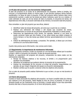 MS PROJECT
6
1.4 El plan del proyecto: una herramienta indispensable
El plan del proyecto es el núcleo de la administración de proyectos. Define el ámbito, los
recursos y la programación desde un mismo lugar, lo que permite mantener dichos factores
equilibrados a lo largo de todo el proyecto. El plan del proyecto define factores tales como
exactamente cuantas y cuales son las tareas que deben realizarse, quien las va a realizar, el
costo estimado de cada una de las tareas de todo el proyecto, la secuencia de tareas, las
dependencias entre ellas, la duración estimada de las mismas y la duración total del proyecto.
Para consolidar un plan del proyecto que sea eficaz, deberá:
 Identificar todas las tareas del proyecto, así como que o quien las va a realizar.
 Realizar una estimación del trabajo y del equipo que ocuparan las tareas,
preferiblemente en función de las personas directamente implicadas en dichas tareas.
 Determinar las dependencias entre tareas. Por ejemplo, observar si una tarea no
puede comenzar hasta que otra finalice, si hay varias tareas que deben empezar al
mismo tiempo o si hay dos tareas que deben terminar aproximadamente en la misma
fecha.
 Indicar las delimitaciones de tareas y proyectos. Por ejemplo, si desea que una tarea
comience en una fecha determinada.
Cuanto más precisa sea la información, mas conciso será el plan.
1.5 Seguimiento: la importancia de mantenerse informado
Cuando el proyecto comienza, el plan se convierte en una herramienta valiosa que le ayudara
a dirigir y definir el proyecto con precisión. El plan de proyecto permite:
Realizar un seguimiento del progreso del proyecto, comparando los datos reales con las
estimaciones originales.
 Revisar los factores relativos a los recursos, el ámbito y la programación para
equilibrar las prioridades.
 Identificar los problemas que pudieran desviar el proyecto de la programación.
 Analizar las necesidades de los recursos a lo largo del proyecto, asegurándose, por
ejemplo, de que ningún integrante del equipo se encuentre sobreasignado.
 Realizar cambios que le ayuden a alcanzar antes los objetivos del proyecto.
Con un plan de proyecto podrá analizar fácilmente lo que va bien y lo que va mal durante el
proyecto.
1.6 Cierre del proyecto
Cuando se hayan alcanzado los objetivos del proyecto y se hayan cumplido todos los criterios
que indiquen el fin del proyecto, habrá llegado la hora de cerrar el proyecto. El cierre del
proyecto puede ser tan importante como su principio, si puede aplicar lo que haya aprendido
durante esta fase a futuros proyectos. En el cierre del proyecto, podrá:
 