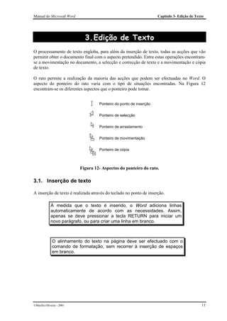 Manual do Microsoft Word                                            Capítulo 3- Edição de Texto




                             3. Edição de Texto
O processamento de texto engloba, para além da inserção de texto, todas as acções que vão
permitir obter o documento final com o aspecto pretendido. Entre estas operações encontram-
se a movimentação no documento, a selecção e correcção de texto e a movimentação e cópia
de texto.

O rato permite a realização da maioria das acções que podem ser efectuadas no Word. O
aspecto do ponteiro do rato varia com o tipo de situações encontradas. Na Figura 12
encontram-se os diferentes aspectos que o ponteiro pode tomar.


                                    Ponteiro do ponto de inserção

                                    Ponteiro de selecção

                                    Ponteiro de arrastamento

                                    Ponteiro de movimentação

                                    Ponteiro de cópia



                           Figura 12- Aspectos do ponteiro do rato.

3.1. Inserção de texto

A inserção de texto é realizada através do teclado no ponto de inserção.

             À medida que o texto é inserido, o Word adiciona linhas
             automaticamente de acordo com as necessidades. Assim,
             apenas se deve pressionar a tecla RETURN para iniciar um
             novo parágrafo, ou para criar uma linha em branco.



              O alinhamento do texto na página deve ser efectuado com o
              comando de formatação, sem recorrer à inserção de espaços
              em branco.




Marília Oliveira - 2001                                                                     11
 