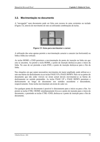 Manual do Microsoft Word                                           Capítulo 3- Edição de Texto




3.2. Movimentação no documento

A “navegação” num documento pode ser feita com recurso às setas existentes no teclado
(Figura 13), através do movimento do rato ou utilizando combinações de teclas.




                           Figura 13- Setas para movimentar o cursor.

A utilização das setas apenas permite a movimentação caracter a caracter (na horizontal) ou
linha a linha (na vertical).

As teclas HOME e END permitem a movimentação do ponto de inserção na linha em que
este se encontra. Ao premir a tecla HOME, o ponto de inserção desloca-se para o início da
linha. No caso de ser premida a tecla END, o ponto de inserção desloca-se para o fim da
linha.

Nas situações em que sejam necessários movimentos de maior amplitude, pode utilizar-se o
rato nas barras de deslizamento ou as teclas PAGE UP e PAGE DOWN. Para ver as partes do
documento que não estão visíveis no écran actual devem movimentar-se as barras de
deslizamento no sentido pretendido. As teclas PAGE UP e PAGE DOWN permitem o
deslocamento ao longo do documento nos sentidos ascendente e descendente,
respectivamente. Estas teclas movimentam um écran de cada vez.

Em qualquer ponto do documento é possível ir directamente para o início ou para o fim. Ao
premir as teclas CTRL+HOME simultaneamente leva-se o ponto de inserção para o início do
documento, e premindo as teclas CTRL+END, desloca-se o ponto de inserção para o fim do
documento.




Marília Oliveira - 2001                                                                    12
 