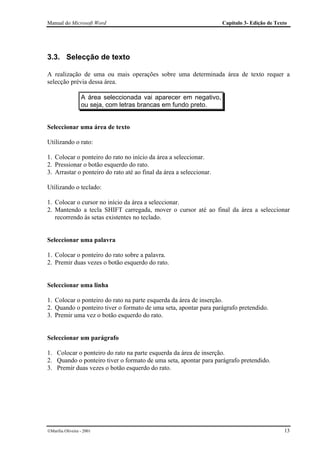 Manual do Microsoft Word                                             Capítulo 3- Edição de Texto




3.3. Selecção de texto

A realização de uma ou mais operações sobre uma determinada área de texto requer a
selecção prévia dessa área.

                  A área seleccionada vai aparecer em negativo,
                  ou seja, com letras brancas em fundo preto.


Seleccionar uma área de texto

Utilizando o rato:

1. Colocar o ponteiro do rato no início da área a seleccionar.
2. Pressionar o botão esquerdo do rato.
3. Arrastar o ponteiro do rato até ao final da área a seleccionar.

Utilizando o teclado:

1. Colocar o cursor no início da área a seleccionar.
2. Mantendo a tecla SHIFT carregada, mover o cursor até ao final da área a seleccionar
   recorrendo às setas existentes no teclado.


Seleccionar uma palavra

1. Colocar o ponteiro do rato sobre a palavra.
2. Premir duas vezes o botão esquerdo do rato.


Seleccionar uma linha

1. Colocar o ponteiro do rato na parte esquerda da área de inserção.
2. Quando o ponteiro tiver o formato de uma seta, apontar para parágrafo pretendido.
3. Premir uma vez o botão esquerdo do rato.


Seleccionar um parágrafo

1. Colocar o ponteiro do rato na parte esquerda da área de inserção.
2. Quando o ponteiro tiver o formato de uma seta, apontar para parágrafo pretendido.
3. Premir duas vezes o botão esquerdo do rato.




Marília Oliveira - 2001                                                                      13
 