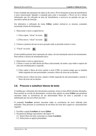 Manual do Microsoft Word                                           Capítulo 3- Edição de Texto


Como resultado das operações de cópia ou de corte o Word armazena na área de transferência
o texto seleccionado. Quando o comando para colar é executado, o Word vai ler a última
informação que foi colocada na área de transferência e escreve-a na posição em que se
encontra o ponto de inserção.

Em alternativa à utilização do menu Editar, podem realizar-se os mesmos comandos
recorrendo à barra de ferramentas.

1. Seleccionar o texto a copiar/mover.

    1.1.Para copiar, “clicar” no ícone

    1.2.Para mover, “clicar” no ícone

2. Colocar o ponteiro do rato na nova posição onde se pretende colocar o texto.

3. “Clicar” no ícone

O rato também permite fazer operações de cópia e de movimentação através de arrastamento.
Para utilizar a técnica de arrastamento deve:

1. Seleccionar o texto a copiar/mover.
2. Colocar o cursor no lado direito do bloco seleccionado, de modo a que tenha o aspecto de
   uma seta orientada para a esquerda.

    2.1.Para copiar o bloco de texto, premir a tecla CTRL ao mesmo tempo que se mantém
       botão esquerdo do rato pressionado e arrastar o bloco de texto até ao destino.

    2.2.Para mover o bloco de texto, manter o botão esquerdo do rato pressionado e arrastar o
       bloco de texto até ao destino.


3.6. Procurar e substituir blocos de texto

À medida que a dimensão dos documentos aumenta, torna-se mais difícil efectuar alterações.
Para auxiliar na revisão de documentos, existem duas opções no menu Editar que permitem
encontrar todas as ocorrências de um determinado bloco de texto e proceder à sua
substituição por um novo bloco de texto.

O comando Localizar permite encontrar todas as ocorrências do texto indicado pelo
utilizador. Para procurar as ocorrências de um bloco de texto deve seguir-se o procedimento
seguinte:

1. Escolher a opção Localizar do menu Editar.
2. Na janela de diálogo equivalente à da Figura 14:
   2.1. Inserir bloco de texto a procurar no campo Localizar.
   2.2. Seleccionar as opções pretendidas:




Marília Oliveira - 2001                                                                    15
 