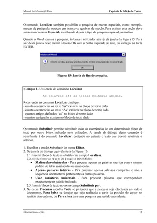 Manual do Microsoft Word                                             Capítulo 3- Edição de Texto




O comando Localizar também possibilita a pesquisa de marcas especiais, como exemplo,
marcas de parágrafo, espaços em branco ou quebras de secção. Para activar esta opção deve
seleccionar a caixa Especial, escolhendo depois o tipo de pesquisa especial pretendido

Quando o Word termina a pesquisa, informa o utilizador através da janela da Figura 15. Para
sair desta janela deve premir o botão OK com o botão esquerdo do rato, ou carregar na tecla
ENTER.




                             Figura 15- Janela de fim de pesquisa.



Exemplo 1- Utilização do comando Localizar

                      As palavras são as nossas melhores amigas.

Recorrendo ao comando Localizar, indique:
- quantas ocorrências do texto “as” existem no bloco de texto dado
- quantas ocorrências do texto “As” existem no bloco de texto dado
- quantos artigos definidos “as” no bloco de texto dado
- quantos parágrafos existem no bloco de texto dado


O comando Substituir permite substituir todas as ocorrências de um determinado bloco de
texto por outro bloco indicado pelo utilizador. A janela de diálogo deste comando é
semelhante à do comando Localizar, contendo no entanto o texto que deverá substituir o
anterior.

1. Escolher a opção Substituir do menu Editar.
2. Na janela de diálogo equivalente à da Figura 16:
   2.1. Inserir bloco de texto a substituir no campo Localizar.
   2.2. Seleccionar as opções de pesquisa pretendidas:
      • Maiúsculas-minúsculas - Para procurar apenas as palavras escritas com o mesmo
          padrão de letras maiúsculas ou minúsculas.
      • Apenas palavras inteiras - Para procurar apenas palavras completas, e não a
          sequência de caracteres pertencentes a outras palavras.
      • Usar caracteres universais - Para procurar palavras que correspondam
          exactamente ao padrão indicado.
   2.3. Inserir bloco de texto novo no campo Substituir por.
3. Na caixa Procurar escolha Tudo se pretender que a pesquisa seja efectuada em todo o
   documento, Para baixo se desejar que seja realizada a partir da posição do cursor no
   sentido descendente, ou Para cima para uma pesquisa em sentido ascendente.



Marília Oliveira - 2001                                                                      17
 