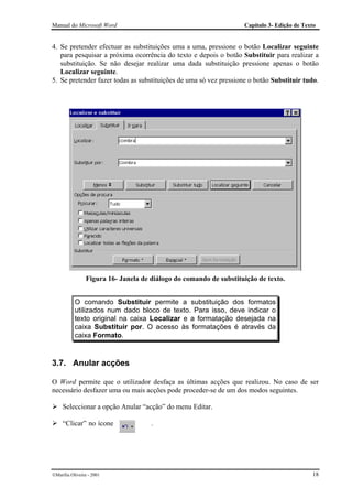 Manual do Microsoft Word                                            Capítulo 3- Edição de Texto


4. Se pretender efectuar as substituições uma a uma, pressione o botão Localizar seguinte
   para pesquisar a próxima ocorrência do texto e depois o botão Substituir para realizar a
   substituição. Se não desejar realizar uma dada substituição pressione apenas o botão
   Localizar seguinte.
5. Se pretender fazer todas as substituições de uma só vez pressione o botão Substituir tudo.




                 Figura 16- Janela de diálogo do comando de substituição de texto.


           O comando Substituir permite a substituição dos formatos
           utilizados num dado bloco de texto. Para isso, deve indicar o
           texto original na caixa Localizar e a formatação desejada na
           caixa Substituir por. O acesso às formatações é através da
           caixa Formato.


3.7. Anular acções

O Word permite que o utilizador desfaça as últimas acções que realizou. No caso de ser
necessário desfazer uma ou mais acções pode proceder-se de um dos modos seguintes.

     Seleccionar a opção Anular “acção” do menu Editar.

     “Clicar” no ícone                .




Marília Oliveira - 2001                                                                     18
 
