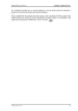 Manual do Microsoft Word                                        Capítulo 3- Edição de Texto


Se o triângulo invertido que se encontra adjacente à seta de anular acções for premido, é
possível ver uma lista das acções que é possível desfazer.

Como complemento da operação de anular acções, existe a operação de refazer acções. Esta
função permite que acções que foram anteriormente anuladas voltem a ser realizadas. Para
repetir uma acção que foi anulada deve “clicar” no ícone      .




Marília Oliveira - 2001                                                                 19
 